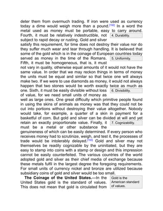 4. Durability.
5. Uniformity.
6. Divisibility.
7. Cognizability.
Gold is the
American standard
of values.
deter them from overmuch trading. If iron were used as currency
today a dime would weigh more than a pound.[192]
In a word the
metal used as money must be portable, easy to carry around.
Fourth, it must be relatively indestructible, not
subject to rapid decay or rusting. Gold and silver
satisfy this requirement, for time does not destroy their value nor do
they suffer much wear and tear through handling. It is believed that
some of the gold which is in the coinage of European countries today
served as money in the time of the Romans.
Fifth, it must be homogeneous, that is, it must
not vary in quality, otherwise equal amounts of it would not have the
same value. In order that we may reckon things in terms of money
the units must be equal and similar so that twice one will always
make two. If we were to use diamonds as money, it would not always
happen that two stones would be worth exactly twice as much as
one. Sixth, it must be easily divisible without loss
of value, for we need small units of money as
well as large ones. One great difficulty which primitive people found
in using the skins of animals as money was that they could not be
cut into portions without destroying their value altogether. Nobody
would take, for example, a quarter of a skin in payment for a
basketful of corn. But gold and silver can be divided at will and yet
retain an exactly proportionate value. Finally, it
must be a metal or other substance the
genuineness of which can be easily determined. If every person who
receives money had to scrutinize, weigh, and test it, the processes of
trade would be intolerably delayed.[193]
Gold and silver may not
themselves be readily cognizable by the uninitiated, but they are
easy to stamp into coins with a stamp or design and this impression
cannot be easily counterfeited. The various countries of the world
adopted gold and silver as their chief media of exchange because
these metals fulfil in the largest degree the foregoing requirements.
For small units of currency nickel and bronze are utilized because
subsidiary coins of gold and silver would be too small.
The Coinage of the United States.—In the
United States gold is the standard of values.
This does not mean that gold is circulated from
 