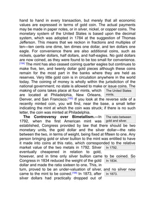 The United States
mints.
In 1792.
In 1834.
In 1873.
The ratio between
gold and silver.
hand to hand in every transaction, but merely that all economic
values are expressed in terms of gold coin. The actual payments
may be made in paper notes, or in silver, nickel, or copper coins. The
monetary system of the United States is based upon the decimal
system, which was adopted in 1784 at the suggestion of Thomas
Jefferson. This means that we reckon in fractions and multiples of
ten—ten cents one dime, ten dimes one dollar, and ten dollars one
eagle. For convenience there are also additional coins, such as
nickels, quarter dollars, half dollars, and half-eagles. No gold dollars
are now coined, as they were found to be too small for convenience.
[194]
The mint has also ceased coining quarter eagles but continues to
make five, ten, and twenty dollar gold pieces although these coins
remain for the most part in the banks where they are held as
reserves. Very little gold coin is in circulation anywhere in the world
today. The coining of money is wholly within the jurisdiction of the
national government; no state is allowed to make or issue coins. The
making of coins takes place at four mints, which
are located at Philadelphia, New Orleans,
Denver, and San Francisco.[195]
If you look at the reverse side of a
recently minted coin, you will find, near the base, a small letter
indicating the mint at which the coin was struck; if there is no such
letter, the coin was minted at Philadelphia.
The Controversy over Bimetallism.—In
1792, when the first American mint was
established, Congress provided by law that there should be two
monetary units, the gold dollar and the silver dollar—the ratio
between the two, in terms of weight, being fixed at fifteen to one. Any
person bringing gold or silver bullion to the mint was entitled to have
it made into coins at this ratio, which corresponded to the relative
market value of the two metals in 1792. Silver
eventually cheapened in relation to gold,
however, and in time only silver bullion came to be coined. So
Congress in 1834 reduced the weight of the gold
dollar and made the ratio sixteen to one. This, in
turn, proved to be an under-valuation of silver, and no silver now
came to the mint to be coined.[196]
In 1873, after
silver dollars had practically dropped out of
 