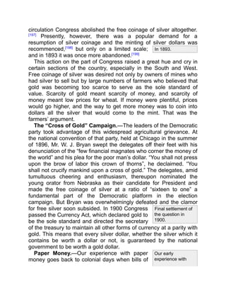 In 1893.
Final settlement of
the question in
1900.
Our early
experience with
circulation Congress abolished the free coinage of silver altogether.
[197]
Presently, however, there was a popular demand for a
resumption of silver coinage and the minting of silver dollars was
recommenced,[198]
but only on a limited scale;
and in 1893 it was once more abandoned.[199]
This action on the part of Congress raised a great hue and cry in
certain sections of the country, especially in the South and West.
Free coinage of silver was desired not only by owners of mines who
had silver to sell but by large numbers of farmers who believed that
gold was becoming too scarce to serve as the sole standard of
value. Scarcity of gold meant scarcity of money, and scarcity of
money meant low prices for wheat. If money were plentiful, prices
would go higher, and the way to get more money was to coin into
dollars all the silver that would come to the mint. That was the
farmers’ argument.
The “Cross of Gold” Campaign.—The leaders of the Democratic
party took advantage of this widespread agricultural grievance. At
the national convention of that party, held at Chicago in the summer
of 1896, Mr. W. J. Bryan swept the delegates off their feet with his
denunciation of the “few financial magnates who corner the money of
the world” and his plea for the poor man’s dollar. “You shall not press
upon the brow of labor this crown of thorns”, he declaimed. “You
shall not crucify mankind upon a cross of gold.” The delegates, amid
tumultuous cheering and enthusiasm, thereupon nominated the
young orator from Nebraska as their candidate for President and
made the free coinage of silver at a ratio of “sixteen to one” a
fundamental part of the Democratic platform in the election
campaign. But Bryan was overwhelmingly defeated and the clamor
for free silver soon subsided. In 1900 Congress
passed the Currency Act, which declared gold to
be the sole standard and directed the secretary
of the treasury to maintain all other forms of currency at a parity with
gold. This means that every silver dollar, whether the silver which it
contains be worth a dollar or not, is guaranteed by the national
government to be worth a gold dollar.
Paper Money.—Our experience with paper
money goes back to colonial days when bills of
 