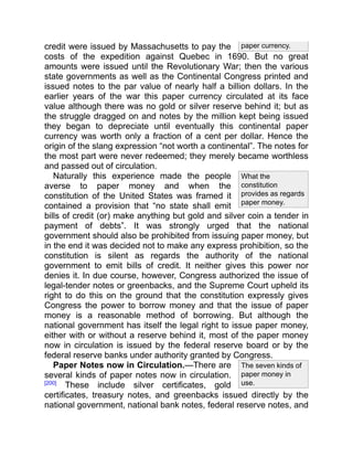 paper currency.
What the
constitution
provides as regards
paper money.
The seven kinds of
paper money in
use.
credit were issued by Massachusetts to pay the
costs of the expedition against Quebec in 1690. But no great
amounts were issued until the Revolutionary War; then the various
state governments as well as the Continental Congress printed and
issued notes to the par value of nearly half a billion dollars. In the
earlier years of the war this paper currency circulated at its face
value although there was no gold or silver reserve behind it; but as
the struggle dragged on and notes by the million kept being issued
they began to depreciate until eventually this continental paper
currency was worth only a fraction of a cent per dollar. Hence the
origin of the slang expression “not worth a continental”. The notes for
the most part were never redeemed; they merely became worthless
and passed out of circulation.
Naturally this experience made the people
averse to paper money and when the
constitution of the United States was framed it
contained a provision that “no state shall emit
bills of credit (or) make anything but gold and silver coin a tender in
payment of debts”. It was strongly urged that the national
government should also be prohibited from issuing paper money, but
in the end it was decided not to make any express prohibition, so the
constitution is silent as regards the authority of the national
government to emit bills of credit. It neither gives this power nor
denies it. In due course, however, Congress authorized the issue of
legal-tender notes or greenbacks, and the Supreme Court upheld its
right to do this on the ground that the constitution expressly gives
Congress the power to borrow money and that the issue of paper
money is a reasonable method of borrowing. But although the
national government has itself the legal right to issue paper money,
either with or without a reserve behind it, most of the paper money
now in circulation is issued by the federal reserve board or by the
federal reserve banks under authority granted by Congress.
Paper Notes now in Circulation.—There are
several kinds of paper notes now in circulation.
[200]
These include silver certificates, gold
certificates, treasury notes, and greenbacks issued directly by the
national government, national bank notes, federal reserve notes, and
 