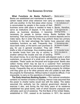 1. As institutions of
deposit.]
2. As agencies for
loaning money.
3. Sometimes also
as issuers of paper
money.
4. To transfer funds
from one place to
another.
Banks serve:
The Banking System
What Functions do Banks Perform?—
Banks are established and maintained to satisfy
certain needs which arise wherever men carry on extensive trade
with one another. In the first place when money
is accumulated by people in the course of their
business some safe place is needed to keep it. Banks, therefore,
serve as institutions of deposit. In the second
place, as business develops, it becomes
necessary for people to borrow money. Banks facilitate this
borrowing. Their two primary functions are to receive deposits and to
make loans. But in order that they may perform these two primary
functions to the best advantage the banks have assumed other
subsidiary functions as well. Frequently they
issue bank notes, or the bank’s own promises to
pay, for use in general circulation. They sell
drafts or bills of exchange, thus enabling people
to transfer funds from one city or country to
another without the trouble and risk of sending
the actual money. As a rule they provide safe-deposit vaults in which
customers, on payment of a small sum, are permitted to keep their
valuables. These vaults are fire-proof and burglar-proof. Banks also
collect money which may be due to a customer from someone
elsewhere. They help the national and state governments to sell their
bonds. Frequently they act as trustees, holding property for children
until they grow up or for other persons who are unable to look after
the property for themselves. Without banks it would be difficult, if not
impossible, to carry on the operations of modern business.
The Early American Banking System.—The national constitution
contains no mention of banks or banking. Hence it was assumed that
the power to charter banks would rest with the states. The states
assumed this authority but the national government desired to
exercise it also, and during the first thirty years of its existence
established two great banks, both of which became unpopular and
ultimately went out of existence. The first Bank of the United States,
established in 1791, ceased to do business in 1811; the second
 