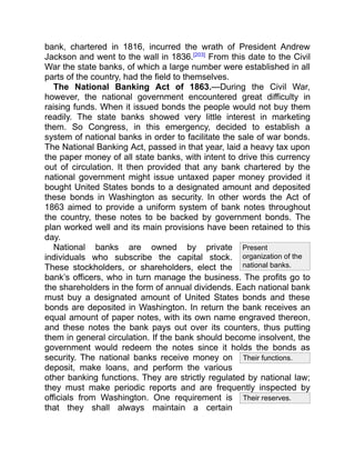 Their functions.
Their reserves.
Present
organization of the
national banks.
bank, chartered in 1816, incurred the wrath of President Andrew
Jackson and went to the wall in 1836.[203]
From this date to the Civil
War the state banks, of which a large number were established in all
parts of the country, had the field to themselves.
The National Banking Act of 1863.—During the Civil War,
however, the national government encountered great difficulty in
raising funds. When it issued bonds the people would not buy them
readily. The state banks showed very little interest in marketing
them. So Congress, in this emergency, decided to establish a
system of national banks in order to facilitate the sale of war bonds.
The National Banking Act, passed in that year, laid a heavy tax upon
the paper money of all state banks, with intent to drive this currency
out of circulation. It then provided that any bank chartered by the
national government might issue untaxed paper money provided it
bought United States bonds to a designated amount and deposited
these bonds in Washington as security. In other words the Act of
1863 aimed to provide a uniform system of bank notes throughout
the country, these notes to be backed by government bonds. The
plan worked well and its main provisions have been retained to this
day.
National banks are owned by private
individuals who subscribe the capital stock.
These stockholders, or shareholders, elect the
bank’s officers, who in turn manage the business. The profits go to
the shareholders in the form of annual dividends. Each national bank
must buy a designated amount of United States bonds and these
bonds are deposited in Washington. In return the bank receives an
equal amount of paper notes, with its own name engraved thereon,
and these notes the bank pays out over its counters, thus putting
them in general circulation. If the bank should become insolvent, the
government would redeem the notes since it holds the bonds as
security. The national banks receive money on
deposit, make loans, and perform the various
other banking functions. They are strictly regulated by national law;
they must make periodic reports and are frequently inspected by
officials from Washington. One requirement is
that they shall always maintain a certain
 