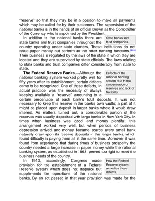 State banks and
trust companies.
Defects of the
national banking
system due to the
concentration of
reserves and lack of
flexibility.
How the Federal
Reserve system
remedies these
defects.
“reserve” so that they may be in a position to make all payments
which may be called for by their customers. The supervision of the
national banks is in the hands of an official known as the Comptroller
of the Currency, who is appointed by the President.
In addition to the national banks there are
state banks and trust companies throughout the
country operating under state charters. These institutions do not
issue paper money but perform all the other banking functions.[204]
Their business is regulated by the laws of the state in which they are
located and they are supervised by state officials. The laws relating
to state banks and trust companies differ considerably from state to
state.
The Federal Reserve Banks.—Although the
national banking system worked pretty well for
fifty years after its establishment, certain defects
came to be recognized. One of these defects, in
actual practice, was the necessity of always
keeping available a “reserve” amounting to a
certain percentage of each bank’s total deposits. It was not
necessary to keep this reserve in the bank’s own vaults; a part of it
might be placed upon deposit in larger banks where it would draw
interest. As matters turned out, a considerable portion of the
reserves was usually deposited with large banks in New York City. In
times when business was good and money plentiful, this
arrangement worked very well, but when periods of business
depression arrived and money became scarce every small bank
naturally drew upon its reserve deposits in the larger banks, which
found difficulty in paying them all at the same time. Moreover, it was
found from experience that during times of business prosperity the
country needed a large increase in paper money while the national
banking system, as established in 1863, proved too rigid to meet the
business needs of the country.
In 1913, accordingly, Congress made
provision for the establishment of a Federal
Reserve system which does not displace but
supplements the operations of the national
banks. By an act passed in that year provision was made for the
 