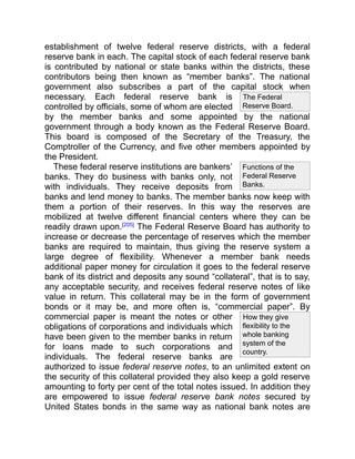 The Federal
Reserve Board.
How they give
flexibility to the
whole banking
system of the
country.
Functions of the
Federal Reserve
Banks.
establishment of twelve federal reserve districts, with a federal
reserve bank in each. The capital stock of each federal reserve bank
is contributed by national or state banks within the districts, these
contributors being then known as “member banks”. The national
government also subscribes a part of the capital stock when
necessary. Each federal reserve bank is
controlled by officials, some of whom are elected
by the member banks and some appointed by the national
government through a body known as the Federal Reserve Board.
This board is composed of the Secretary of the Treasury, the
Comptroller of the Currency, and five other members appointed by
the President.
These federal reserve institutions are bankers’
banks. They do business with banks only, not
with individuals. They receive deposits from
banks and lend money to banks. The member banks now keep with
them a portion of their reserves. In this way the reserves are
mobilized at twelve different financial centers where they can be
readily drawn upon.[205]
The Federal Reserve Board has authority to
increase or decrease the percentage of reserves which the member
banks are required to maintain, thus giving the reserve system a
large degree of flexibility. Whenever a member bank needs
additional paper money for circulation it goes to the federal reserve
bank of its district and deposits any sound “collateral”, that is to say,
any acceptable security, and receives federal reserve notes of like
value in return. This collateral may be in the form of government
bonds or it may be, and more often is, “commercial paper”. By
commercial paper is meant the notes or other
obligations of corporations and individuals which
have been given to the member banks in return
for loans made to such corporations and
individuals. The federal reserve banks are
authorized to issue federal reserve notes, to an unlimited extent on
the security of this collateral provided they also keep a gold reserve
amounting to forty per cent of the total notes issued. In addition they
are empowered to issue federal reserve bank notes secured by
United States bonds in the same way as national bank notes are
 