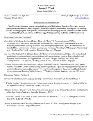 CV of Russell Clark, Publications & Presentations, page 1, 2015
Curriculum Vitae of
Russell Clark
Morris Russell Clark, Jr.
____________________________________________________________________________________________
4020 N. Damen Ave., Apt. 211 Home/Cell phone: (614) 352-6184
Chicago, Illinois 60618 rclarkjr@aol.com
Publications and Presentations
Over 75 publications and presentations in the areas of British and American literature; memoir;
employment/professional issues; organizational development; censorship; reading and vocabulary;
readers’ theater; program management and assessment; teaching of culture and cross-cultural issues;
teaching of English for science and technology; testing; teaching methods; and theater history
Educational Materials Published:
Cross-Cultural Workshop: Business (Tokyo: Time-Life/Time T.I. Communications, 1993), a
communicative/interactive text designed to increase the cross-cultural awareness of Japanese
business professionals working overseas, with accompanying teacher’s guide. Commissioned by
Toyota Motor Corporation. Chapter headings are: “Joining”, “Building”, “Managing”, “Respecting”
and “Reaching Out” (with co-author Timothy S. Warren). 52 pages.
Eye to Eye/Ibunka Pocketbook (Tokyo: Time-Life/Time T.I. Communications, 1992), a self- instructional
pocketbook on cross-cultural communication, with accompanying cassette. Text in English and
Japanese. Commissioned by Nippondenso Ltd. Japan. Chapter headings are: “Body Talk”,
“Compliments”, “I’m Special”, “Getting Personal” and “Women at Work”. 80 pages.
Technical English Course: Revised Edition (Tokyo: Time-Life/Time T.I. Communications, 1991), a two-
volume student text, with accompanying teacher’s guide and Japanese-language student guide, for
use in the Japanese automobile industry (Toyota Group Companies). Basic technical English, daily
conversation, and Training Within Industry (TWI) job breakdown sheets are covered. 188 pages.
Papers and Articles Published:
Review: “Current Issues in Language Testing”, MinneTESOL Newsletter 4, 1 (Winter 1980), 5-6.
“ ‘E’ is for English“, Studying in America Online Magazine and Studying in America 1, 2 (Spring 2007), 54-
55; reprinted in Study Overseas 15, 1 (2007) SIA54-55.
“Eleanor Holmes Hinkley’s ‘Lost’ Play, Dear Jane: Jane Austen in the Theatre” Sensibilities 45, the Journal
of the Jane Austen Society of Australia (December 2012).
“Ethics and Values as the Focus of EST Curriculum and Materials”, TESOL ESL in Higher Education
Newsletter 2, 2 (Fall, 1980), 26.
“Guide to Sources for the Teaching of Ethics and Science, A”, EST Clearinghouse, Oregon State
University, Corvallis, Oregon (May 1979).
 