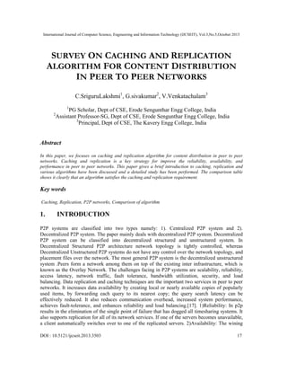 International Journal of Computer Science, Engineering and Information Technology (IJCSEIT), Vol.3,No.5,October 2013
DOI : 10.5121/ijcseit.2013.3503 17
SURVEY ON CACHING AND REPLICATION
ALGORITHM FOR CONTENT DISTRIBUTION
IN PEER TO PEER NETWORKS
C.SriguruLakshmi1
, G.sivakumar2
, V.Venkatachalam3
1
PG Scholar, Dept of CSE, Erode Sengunthar Engg College, India
2
Assistant Professor-SG, Dept of CSE, Erode Sengunthar Engg College, India
3
Principal, Dept of CSE, The Kavery Engg College, India
Abstract
In this paper, we focuses on caching and replication algorithm for content distribution in peer to peer
networks. Caching and replication is a key strategy for improve the reliability, availability, and
performance in peer to peer networks. This paper gives a brief introduction to caching, replication and
various algorithms have been discussed and a detailed study has been performed. The comparison table
shows it clearly that an algorithm satisfies the caching and replication requirement.
Key words
Caching, Replication, P2P networks, Comparison of algorithm
1. INTRODUCTION
P2P systems are classified into two types namely: 1). Centralized P2P system and 2).
Decentralized P2P system. The paper mainly deals with decentralized P2P system. Decentralized
P2P system can be classified into decentralized structured and unstructured system. In
Decentralized Structured P2P architecture network topology is tightly controlled, whereas
Decentralized Unstructured P2P systems do not have any control over the network topology, and
placement files over the network. The most general P2P system is the decentralized unstructured
system .Peers form a network among them on top of the existing inter infrastructure, which is
known as the Overlay Network. The challenges facing in P2P systems are scalability, reliability,
access latency, network traffic, fault tolerance, bandwidth utilization, security, and load
balancing. Data replication and caching techniques are the important two services in peer to peer
networks. It increases data availability by creating local or nearly available copies of popularly
used items, by forwarding each query to its nearest copy; the query search latency can be
effectively reduced. It also reduces communication overhead, increased system performance,
achieves fault-tolerance, and enhances reliability and load balancing.[17]. 1)Reliability: In p2p
results in the elimination of the single point of failure that has dogged all timesharing systems. It
also supports replication for all of its network services. If one of the servers becomes unavailable,
a client automatically switches over to one of the replicated servers. 2)Availability: The wining
 