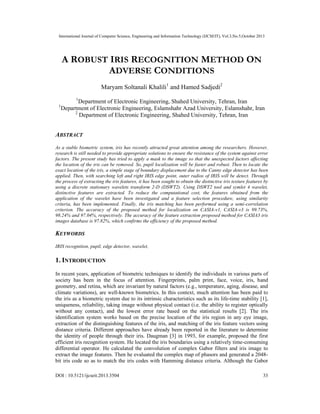 International Journal of Computer Science, Engineering and Information Technology (IJCSEIT), Vol.3,No.5,October 2013
DOI : 10.5121/ijcseit.2013.3504 33
A ROBUST IRIS RECOGNITION METHOD ON
ADVERSE CONDITIONS
Maryam Soltanali Khalili1
and Hamed Sadjedi2
1
Department of Electronic Engineering, Shahed University, Tehran, Iran
1
Department of Electronic Engineering, Eslamshahr Azad University, Eslamshahr, Iran
2
Department of Electronic Engineering, Shahed University, Tehran, Iran
ABSTRACT
As a stable biometric system, iris has recently attracted great attention among the researchers. However,
research is still needed to provide appropriate solutions to ensure the resistance of the system against error
factors. The present study has tried to apply a mask to the image so that the unexpected factors affecting
the location of the iris can be removed. So, pupil localization will be faster and robust. Then to locate the
exact location of the iris, a simple stage of boundary displacement due to the Canny edge detector has been
applied. Then, with searching left and right IRIS edge point, outer radios of IRIS will be detect. Through
the process of extracting the iris features, it has been sought to obtain the distinctive iris texture features by
using a discrete stationary wavelets transform 2-D (DSWT2). Using DSWT2 tool and symlet 4 wavelet,
distinctive features are extracted. To reduce the computational cost, the features obtained from the
application of the wavelet have been investigated and a feature selection procedure, using similarity
criteria, has been implemented. Finally, the iris matching has been performed using a semi-correlation
criterion. The accuracy of the proposed method for localization on CASIA-v1, CASIA-v3 is 99.73%,
98.24% and 97.04%, respectively. The accuracy of the feature extraction proposed method for CASIA3 iris
images database is 97.82%, which confirms the efficiency of the proposed method.
KEYWORDS
IRIS recognition, pupil, edge detector, wavelet,
1. INTRODUCTION
In recent years, application of biometric techniques to identify the individuals in various parts of
society has been in the focus of attention. Fingerprints, palm print, face, voice, iris, hand
geometry, and retina, which are invariant by natural factors (e.g., temperature, aging, disease, and
climate variations), are well-known biometrics. In this context, much attention has been paid to
the iris as a biometric system due to its intrinsic characteristics such as its life-time stability [1],
uniqueness, reliability, taking image without physical contact (i.e. the ability to register optically
without any contact), and the lowest error rate based on the statistical results [2]. The iris
identification system works based on the precise location of the iris region in any eye image,
extraction of the distinguishing features of the iris, and matching of the iris feature vectors using
distance criteria. Different approaches have already been reported in the literature to determine
the identity of people through their iris. Daugman [3] in 1993, for example, proposed the first
efficient iris recognition system. He located the iris boundaries using a relatively time-consuming
differential operator. He calculated the convolution of complex Gabor filters and iris image to
extract the image features. Then he evaluated the complex map of phasors and generated a 2048-
bit iris code so as to match the iris codes with Hamming distance criteria. Although the Gabor
 