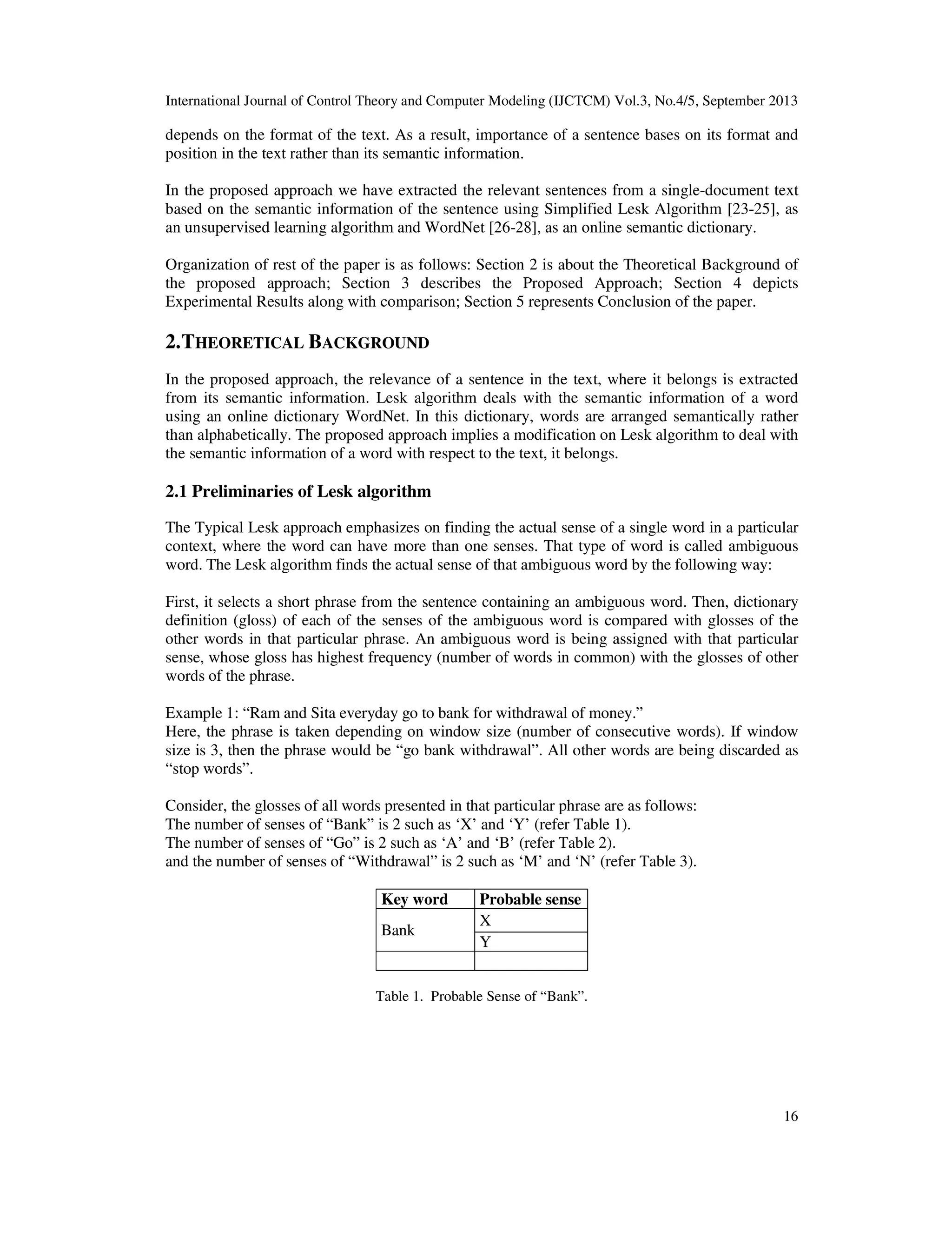 International Journal of Control Theory and Computer Modeling (IJCTCM) Vol.3, No.4/5, September 2013
16
depends on the format of the text. As a result, importance of a sentence bases on its format and
position in the text rather than its semantic information.
In the proposed approach we have extracted the relevant sentences from a single-document text
based on the semantic information of the sentence using Simplified Lesk Algorithm [23-25], as
an unsupervised learning algorithm and WordNet [26-28], as an online semantic dictionary.
Organization of rest of the paper is as follows: Section 2 is about the Theoretical Background of
the proposed approach; Section 3 describes the Proposed Approach; Section 4 depicts
Experimental Results along with comparison; Section 5 represents Conclusion of the paper.
2.THEORETICAL BACKGROUND
In the proposed approach, the relevance of a sentence in the text, where it belongs is extracted
from its semantic information. Lesk algorithm deals with the semantic information of a word
using an online dictionary WordNet. In this dictionary, words are arranged semantically rather
than alphabetically. The proposed approach implies a modification on Lesk algorithm to deal with
the semantic information of a word with respect to the text, it belongs.
2.1 Preliminaries of Lesk algorithm
The Typical Lesk approach emphasizes on finding the actual sense of a single word in a particular
context, where the word can have more than one senses. That type of word is called ambiguous
word. The Lesk algorithm finds the actual sense of that ambiguous word by the following way:
First, it selects a short phrase from the sentence containing an ambiguous word. Then, dictionary
definition (gloss) of each of the senses of the ambiguous word is compared with glosses of the
other words in that particular phrase. An ambiguous word is being assigned with that particular
sense, whose gloss has highest frequency (number of words in common) with the glosses of other
words of the phrase.
Example 1: “Ram and Sita everyday go to bank for withdrawal of money.”
Here, the phrase is taken depending on window size (number of consecutive words). If window
size is 3, then the phrase would be “go bank withdrawal”. All other words are being discarded as
“stop words”.
Consider, the glosses of all words presented in that particular phrase are as follows:
The number of senses of “Bank” is 2 such as ‘X’ and ‘Y’ (refer Table 1).
The number of senses of “Go” is 2 such as ‘A’ and ‘B’ (refer Table 2).
and the number of senses of “Withdrawal” is 2 such as ‘M’ and ‘N’ (refer Table 3).
Key word Probable sense
Bank
X
Y
Table 1. Probable Sense of “Bank”.
 