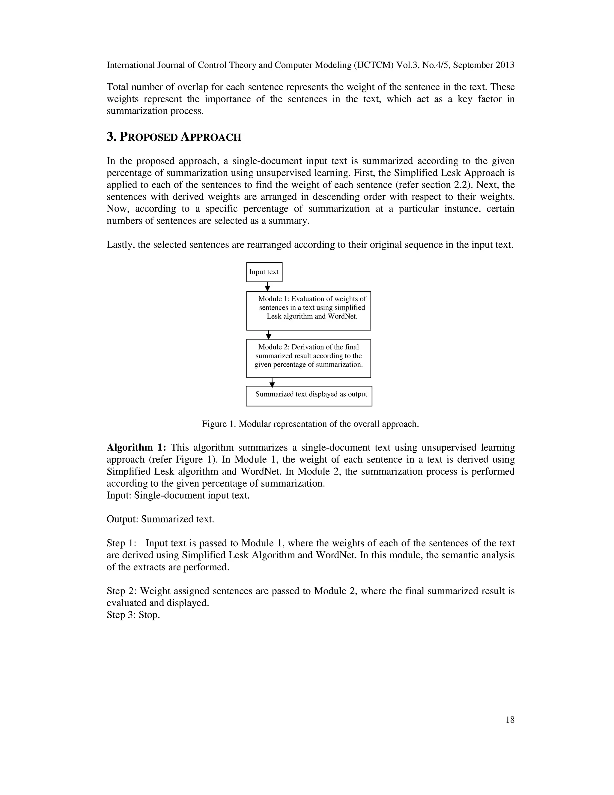 International Journal of Control Theory and Computer Modeling (IJCTCM) Vol.3, No.4/5, September 2013
18
Total number of overlap for each sentence represents the weight of the sentence in the text. These
weights represent the importance of the sentences in the text, which act as a key factor in
summarization process.
3. PROPOSED APPROACH
In the proposed approach, a single-document input text is summarized according to the given
percentage of summarization using unsupervised learning. First, the Simplified Lesk Approach is
applied to each of the sentences to find the weight of each sentence (refer section 2.2). Next, the
sentences with derived weights are arranged in descending order with respect to their weights.
Now, according to a specific percentage of summarization at a particular instance, certain
numbers of sentences are selected as a summary.
Lastly, the selected sentences are rearranged according to their original sequence in the input text.
Figure 1. Modular representation of the overall approach.
Algorithm 1: This algorithm summarizes a single-document text using unsupervised learning
approach (refer Figure 1). In Module 1, the weight of each sentence in a text is derived using
Simplified Lesk algorithm and WordNet. In Module 2, the summarization process is performed
according to the given percentage of summarization.
Input: Single-document input text.
Output: Summarized text.
Step 1: Input text is passed to Module 1, where the weights of each of the sentences of the text
are derived using Simplified Lesk Algorithm and WordNet. In this module, the semantic analysis
of the extracts are performed.
Step 2: Weight assigned sentences are passed to Module 2, where the final summarized result is
evaluated and displayed.
Step 3: Stop.
Module 1: Evaluation of weights of
sentences in a text using simplified
Lesk algorithm and WordNet.
Module 2: Derivation of the final
summarized result according to the
given percentage of summarization.
Summarized text displayed as output
Input text
 