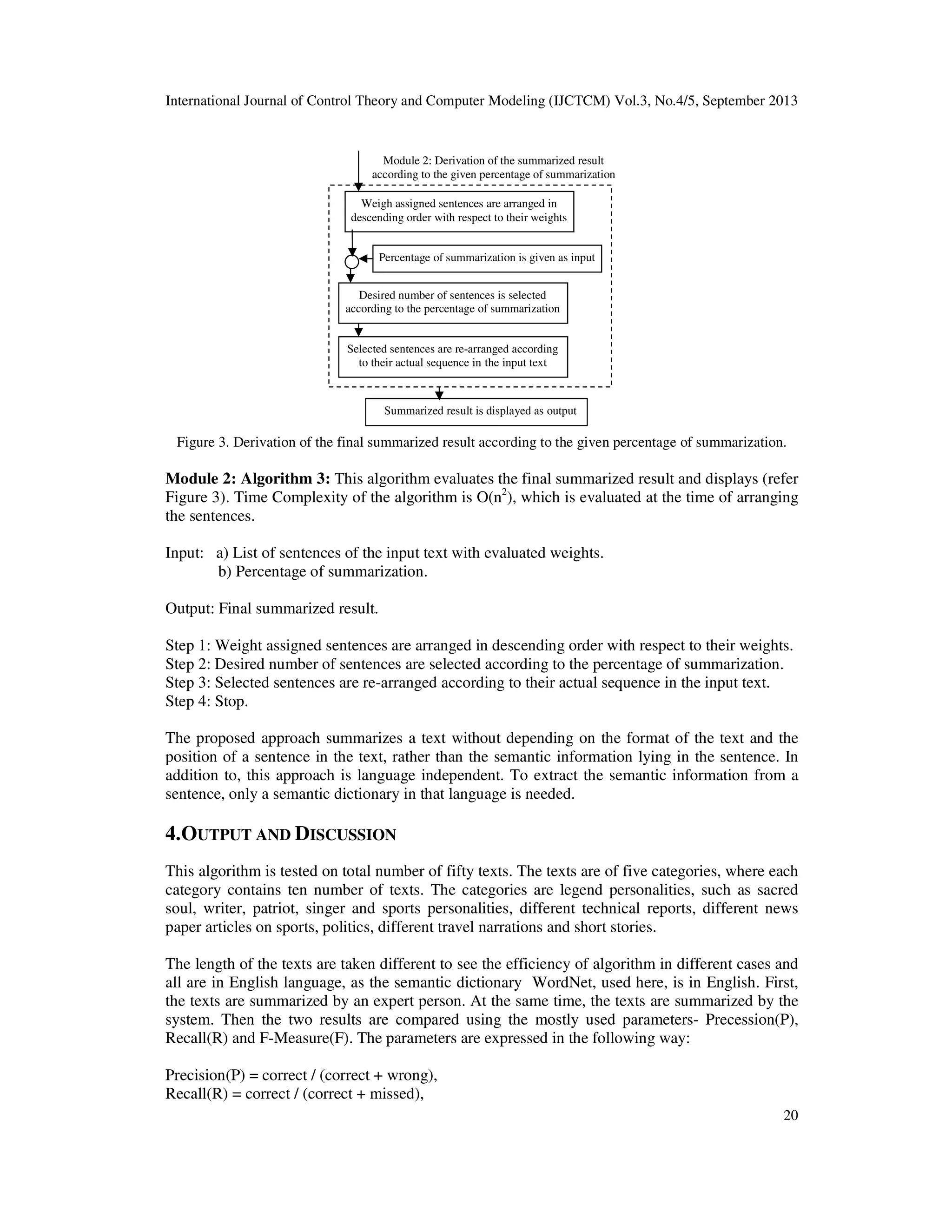 International Journal of Control Theory and Computer Modeling (IJCTCM) Vol.3, No.4/5, September 2013
20
Figure 3. Derivation of the final summarized result according to the given percentage of summarization.
Module 2: Algorithm 3: This algorithm evaluates the final summarized result and displays (refer
Figure 3). Time Complexity of the algorithm is O(n2
), which is evaluated at the time of arranging
the sentences.
Input: a) List of sentences of the input text with evaluated weights.
b) Percentage of summarization.
Output: Final summarized result.
Step 1: Weight assigned sentences are arranged in descending order with respect to their weights.
Step 2: Desired number of sentences are selected according to the percentage of summarization.
Step 3: Selected sentences are re-arranged according to their actual sequence in the input text.
Step 4: Stop.
The proposed approach summarizes a text without depending on the format of the text and the
position of a sentence in the text, rather than the semantic information lying in the sentence. In
addition to, this approach is language independent. To extract the semantic information from a
sentence, only a semantic dictionary in that language is needed.
4.OUTPUT AND DISCUSSION
This algorithm is tested on total number of fifty texts. The texts are of five categories, where each
category contains ten number of texts. The categories are legend personalities, such as sacred
soul, writer, patriot, singer and sports personalities, different technical reports, different news
paper articles on sports, politics, different travel narrations and short stories.
The length of the texts are taken different to see the efficiency of algorithm in different cases and
all are in English language, as the semantic dictionary WordNet, used here, is in English. First,
the texts are summarized by an expert person. At the same time, the texts are summarized by the
system. Then the two results are compared using the mostly used parameters- Precession(P),
Recall(R) and F-Measure(F). The parameters are expressed in the following way:
Precision(P) = correct / (correct + wrong),
Recall(R) = correct / (correct + missed),
Weigh assigned sentences are arranged in
descending order with respect to their weights
Desired number of sentences is selected
according to the percentage of summarization
Percentage of summarization is given as input
Selected sentences are re-arranged according
to their actual sequence in the input text
Module 2: Derivation of the summarized result
according to the given percentage of summarization
Summarized result is displayed as output
 