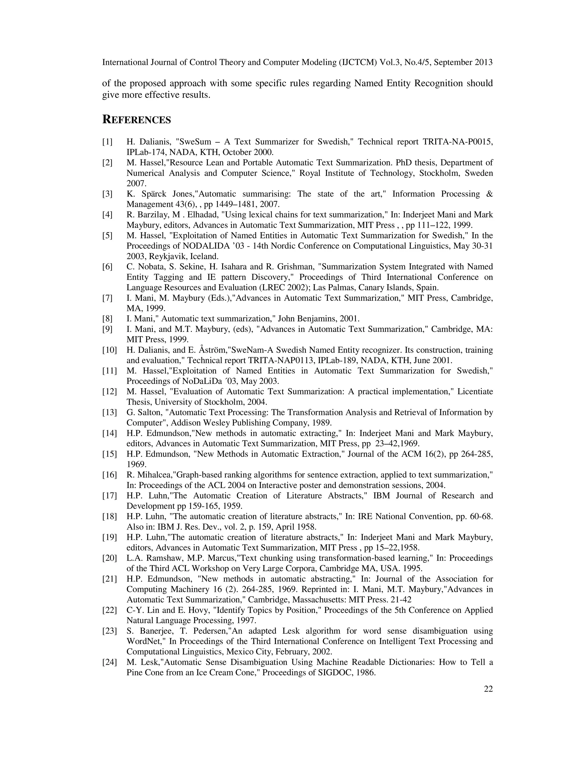 International Journal of Control Theory and Computer Modeling (IJCTCM) Vol.3, No.4/5, September 2013
22
of the proposed approach with some specific rules regarding Named Entity Recognition should
give more effective results.
REFERENCES
[1] H. Dalianis, "SweSum – A Text Summarizer for Swedish," Technical report TRITA-NA-P0015,
IPLab-174, NADA, KTH, October 2000.
[2] M. Hassel,"Resource Lean and Portable Automatic Text Summarization. PhD thesis, Department of
Numerical Analysis and Computer Science," Royal Institute of Technology, Stockholm, Sweden
2007.
[3] K. Spärck Jones,"Automatic summarising: The state of the art," Information Processing &
Management 43(6), , pp 1449–1481, 2007.
[4] R. Barzilay, M . Elhadad, "Using lexical chains for text summarization," In: Inderjeet Mani and Mark
Maybury, editors, Advances in Automatic Text Summarization, MIT Press , , pp 111–122, 1999.
[5] M. Hassel, "Exploitation of Named Entities in Automatic Text Summarization for Swedish," In the
Proceedings of NODALIDA ’03 - 14th Nordic Conference on Computational Linguistics, May 30-31
2003, Reykjavik, Iceland.
[6] C. Nobata, S. Sekine, H. Isahara and R. Grishman, "Summarization System Integrated with Named
Entity Tagging and IE pattern Discovery," Proceedings of Third International Conference on
Language Resources and Evaluation (LREC 2002); Las Palmas, Canary Islands, Spain.
[7] I. Mani, M. Maybury (Eds.),"Advances in Automatic Text Summarization," MIT Press, Cambridge,
MA, 1999.
[8] I. Mani," Automatic text summarization," John Benjamins, 2001.
[9] I. Mani, and M.T. Maybury, (eds), "Advances in Automatic Text Summarization," Cambridge, MA:
MIT Press, 1999.
[10] H. Dalianis, and E. Åström,"SweNam-A Swedish Named Entity recognizer. Its construction, training
and evaluation," Technical report TRITA-NAP0113, IPLab-189, NADA, KTH, June 2001.
[11] M. Hassel,"Exploitation of Named Entities in Automatic Text Summarization for Swedish,"
Proceedings of NoDaLiDa ´03, May 2003.
[12] M. Hassel, "Evaluation of Automatic Text Summarization: A practical implementation," Licentiate
Thesis, University of Stockholm, 2004.
[13] G. Salton, "Automatic Text Processing: The Transformation Analysis and Retrieval of Information by
Computer", Addison Wesley Publishing Company, 1989.
[14] H.P. Edmundson,"New methods in automatic extracting," In: Inderjeet Mani and Mark Maybury,
editors, Advances in Automatic Text Summarization, MIT Press, pp 23–42,1969.
[15] H.P. Edmundson, "New Methods in Automatic Extraction," Journal of the ACM 16(2), pp 264-285,
1969.
[16] R. Mihalcea,"Graph-based ranking algorithms for sentence extraction, applied to text summarization,"
In: Proceedings of the ACL 2004 on Interactive poster and demonstration sessions, 2004.
[17] H.P. Luhn,"The Automatic Creation of Literature Abstracts," IBM Journal of Research and
Development pp 159-165, 1959.
[18] H.P. Luhn, "The automatic creation of literature abstracts," In: IRE National Convention, pp. 60-68.
Also in: IBM J. Res. Dev., vol. 2, p. 159, April 1958.
[19] H.P. Luhn,"The automatic creation of literature abstracts," In: Inderjeet Mani and Mark Maybury,
editors, Advances in Automatic Text Summarization, MIT Press , pp 15–22,1958.
[20] L.A. Ramshaw, M.P. Marcus,"Text chunking using transformation-based learning," In: Proceedings
of the Third ACL Workshop on Very Large Corpora, Cambridge MA, USA. 1995.
[21] H.P. Edmundson, "New methods in automatic abstracting," In: Journal of the Association for
Computing Machinery 16 (2). 264-285, 1969. Reprinted in: I. Mani, M.T. Maybury,"Advances in
Automatic Text Summarization," Cambridge, Massachusetts: MIT Press. 21-42
[22] C-Y. Lin and E. Hovy, "Identify Topics by Position," Proceedings of the 5th Conference on Applied
Natural Language Processing, 1997.
[23] S. Banerjee, T. Pedersen,"An adapted Lesk algorithm for word sense disambiguation using
WordNet," In Proceedings of the Third International Conference on Intelligent Text Processing and
Computational Linguistics, Mexico City, February, 2002.
[24] M. Lesk,"Automatic Sense Disambiguation Using Machine Readable Dictionaries: How to Tell a
Pine Cone from an Ice Cream Cone," Proceedings of SIGDOC, 1986.
 