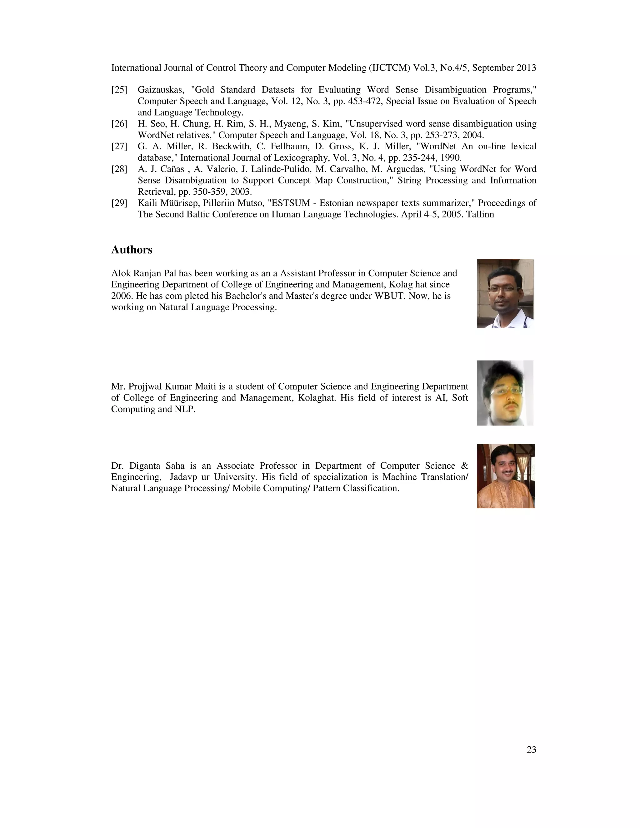 International Journal of Control Theory and Computer Modeling (IJCTCM) Vol.3, No.4/5, September 2013
23
[25] Gaizauskas, "Gold Standard Datasets for Evaluating Word Sense Disambiguation Programs,"
Computer Speech and Language, Vol. 12, No. 3, pp. 453-472, Special Issue on Evaluation of Speech
and Language Technology.
[26] H. Seo, H. Chung, H. Rim, S. H., Myaeng, S. Kim, "Unsupervised word sense disambiguation using
WordNet relatives," Computer Speech and Language, Vol. 18, No. 3, pp. 253-273, 2004.
[27] G. A. Miller, R. Beckwith, C. Fellbaum, D. Gross, K. J. Miller, "WordNet An on-line lexical
database," International Journal of Lexicography, Vol. 3, No. 4, pp. 235-244, 1990.
[28] A. J. Cañas , A. Valerio, J. Lalinde-Pulido, M. Carvalho, M. Arguedas, "Using WordNet for Word
Sense Disambiguation to Support Concept Map Construction," String Processing and Information
Retrieval, pp. 350-359, 2003.
[29] Kaili Müürisep, Pilleriin Mutso, "ESTSUM - Estonian newspaper texts summarizer," Proceedings of
The Second Baltic Conference on Human Language Technologies. April 4-5, 2005. Tallinn
Authors
Alok Ranjan Pal has been working as an a Assistant Professor in Computer Science and
Engineering Department of College of Engineering and Management, Kolag hat since
2006. He has com pleted his Bachelor's and Master's degree under WBUT. Now, he is
working on Natural Language Processing.
Mr. Projjwal Kumar Maiti is a student of Computer Science and Engineering Department
of College of Engineering and Management, Kolaghat. His field of interest is AI, Soft
Computing and NLP.
Dr. Diganta Saha is an Associate Professor in Department of Computer Science &
Engineering, Jadavp ur University. His field of specialization is Machine Translation/
Natural Language Processing/ Mobile Computing/ Pattern Classification.
 