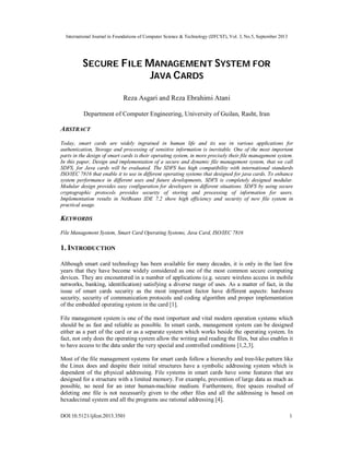 International Journal in Foundations of Computer Science & Technology (IJFCST), Vol. 3, No.5, September 2013
DOI:10.5121/ijfcst.2013.3501 1
SECURE FILE MANAGEMENT SYSTEM FOR
JAVA CARDS
Reza Asgari and Reza Ebrahimi Atani
Department of Computer Engineering, University of Guilan, Rasht, Iran
ABSTRACT
Today, smart cards are widely ingrained in human life and its use in various applications for
authentication, Storage and processing of sensitive information is inevitable. One of the most important
parts in the design of smart cards is their operating system, in more precisely their file management system.
In this paper, Design and implementation of a secure and dynamic file management system, that we call
SDFS, for Java cards will be evaluated. The SDFS has high compatibility with international standards
ISO/IEC 7816 that enable it to use in different operating systems that designed for java cards. To enhance
system performance in different uses and future developments, SDFS is completely designed modular.
Modular design provides easy configuration for developers in different situations. SDFS by using secure
cryptographic protocols provides security of storing and processing of information for users.
Implementation results in NetBeans IDE 7.2 show high efficiency and security of new file system in
practical usage.
KEYWORDS
File Management System, Smart Card Operating Systems, Java Card, ISO/IEC 7816
1. INTRODUCTION
Although smart card technology has been available for many decades, it is only in the last few
years that they have become widely considered as one of the most common secure computing
devices. They are encountered in a number of applications (e.g. secure wireless access in mobile
networks, banking, identiﬁcation) satisfying a diverse range of uses. As a matter of fact, in the
issue of smart cards security as the most important factor have different aspects: hardware
security, security of communication protocols and coding algorithm and proper implementation
of the embedded operating system in the card [1].
File management system is one of the most important and vital modern operation systems which
should be as fast and reliable as possible. In smart cards, management system can be designed
either as a part of the card or as a separate system which works beside the operating system. In
fact, not only does the operating system allow the writing and reading the files, but also enables it
to have access to the data under the very special and controlled conditions [1,2,3].
Most of the file management systems for smart cards follow a hierarchy and tree-like pattern like
the Linux does and despite their initial structures have a symbolic addressing system which is
dependent of the physical addressing. File systems in smart cards have some features that are
designed for a structure with a limited memory. For example, prevention of large data as much as
possible, no need for an inter human-machine medium. Furthermore, free spaces resulted of
deleting one file is not necessarily given to the other files and all the addressing is based on
hexadecimal system and all the programs use rational addressing [4].
 