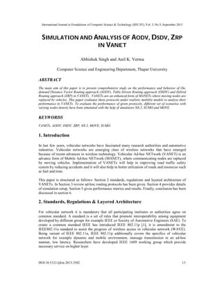 International Journal in Foundations of Computer Science & Technology (IJFCST), Vol. 3, No.5, September 2013
DOI:10.5121/ijfcst.2013.3502 13
SIMULATION AND ANALYSIS OF AODV, DSDV, ZRP
IN VANET
Abhishek Singh and Anil K. Verma
Computer Science and Engineering Department, Thapar University
ABSTRACT
The main aim of this paper is to present comprehensive study on the performance and behavior of On-
demand Distance Vector Routing approach (AODV), Table Driven Routing approach (DSDV) and Hybrid
Routing approach (ZRP) in VANETs. VANETs are an enhanced form of MANETs where moving nodes are
replaced by vehicles. This paper evaluates these protocols under realistic mobility models to analyze their
performance in VANETs. To evaluate the performance of given protocols, different set of scenarios with
varying nodes density have been simulated with the help of simulators NS-2, SUMO and MOVE.
KEYWORDS
VANETs, AODV, DSDV, ZRP, NS-2, MOVE, SUMO
1. Introduction
In last few years, vehicular networks have fascinated many research authorities and automotive
industries. Vehicular networks are emerging class of wireless networks that have emerged
because of recent advances in wireless technology. Vehicular Ad-hoc NETwork (VANET) is an
advance form of Mobile Ad-hoc NETwork (MANET), where communicating nodes are replaced
by moving vehicles. Implementation of VANETs will help in improving road traffic safety
system by reducing accidents and it will also help in better utilization of roads and resources such
as fuel and time.
This paper is structured as follows: Section 2 standards, regulations and layered architecture of
VANETs. In Section 3 review ad-hoc routing protocols has been given. Section 4 provides details
of simulation setup, Section 5 gives performance metrics and results. Finally, conclusion has been
discussed in section 6.
2. Standards, Regulations & Layered Architecture
For vehicular network it is mandatory that all participating institutes or authorities agree on
common standard. A standard is a set of rules that promote interoperability among equipment
developed by different groups for example IEEE or Society of Automotive Engineers (SAE). To
create a common standard IEEE has introduced IEEE 802.11p [1], it is amendment to the
IEEE802.11a standard to assist the progress of wireless access in vehicular network (WAVE).
Being variant of IEEE 802.11a, IEEE 802.11p additionally covers the specifics of vehicular
network for example dynamic and mobile environment, message transmission in an ad-hoc
manner, low latency. Researchers have developed IEEE 1609 working group which provide
necessary service on higher layer.
 