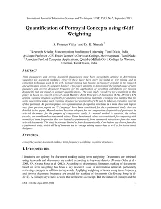 International Journal of Information Sciences and Techniques (IJIST) Vol.3, No.5, September 2013
DOI : 10.5121/ijist.2013.3501 1
Quantification of Portrayal Concepts using tf-idf
Weighting
S. Florence Vijila 1
and Dr. K. Nirmala 2
1
Research Scholar, Manonmaniam Sundaranar University, Tamil Nadu, India,
Assistant Professor , CSI Ewart Women’s Christian College, Melrosapuram , TamilNadu
2
Associate Prof. of Computer Applications, Quaid-e-Millath Govt. College for Women,
Chennai, Tamil Nadu, India
ABSTRACT
Term frequencies and inverse document frequencies have been successfully applied in determining
weighting for document rankings. However these have been more successful in text mining and in
extraction techniques used in the web. Concept mining has become increasingly popular in the research
and application areas of Computer Science. This paper attempts to demonstrate the limited usage of term
frequency and inverse document frequency for the application of weighting calculations for ranking
documents that are based on concept quantifications. The case study considered for experiment in this
paper, is based on concept terms of David Merrill’s First Principles of Instruction (FPI). Merrill’s FPI
applies cognitive structures explicitly for analyzing instructional materials. Therefore it is justified that the
terms categorized under each cognitive structure (or portrayal) of FPI can be taken as respective concept
of that portrayal. As question papers are representative of cognitive structures in a more clear and logical
way, four question papers on ‘C Language’ have been considered for the experimental study, that are
detailed in this paper. Manual method has been adopted for the computation of quantities of portrayals in
selected documents for the purpose of comparative study. As manual method is accurate, the values
(results) are considered as benchmark values. These benchmark values are considered for comparing with
normalized term frequencies that are derived (experimented) from automated extractions from the same
selected documents. The study is however limited to four documents only. Conclusions are drawn from this
experimental study, which will be of immense use to concept mining researchers as well as for instructional
designers.
KEYWORDS
concept keywords; document ranking; term frequency weighting; cognitive structures.
1. INTRODUCTION
Literatures are aplenty for document ranking using term weighting. Documents are retrieved
using keywords and documents are ranked according to keyword density (Masaru Ohba et al -
2005, SA-Kwang Song et al -2012). According to documented literature, ranking of documents
based on term weighting has been a key research issue in information retrieval, particularly
retrieving concepts in addition to keywords. Applying weighting schemes using term frequency
and inverse document frequency are crucial for ranking of documents (Sa-Kwang Song et al-
2012). A concept keyword is a word that represents a concept. But the nature of concept and the
 