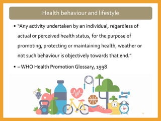 Health behaviour and lifestyle
• “Any activity undertaken by an individual, regardless of
actual or perceived health status, for the purpose of
promoting, protecting or maintaining health, weather or
not such behaviour is objectively towards that end.”
• –WHO Health Promotion Glossary, 1998
22
 