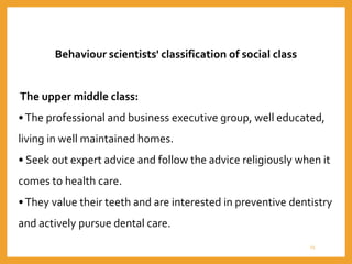 Behaviour scientists' classification of social class
The upper middle class:
•The professional and business executive group, well educated,
living in well maintained homes.
• Seek out expert advice and follow the advice religiously when it
comes to health care.
•They value their teeth and are interested in preventive dentistry
and actively pursue dental care.
25
 