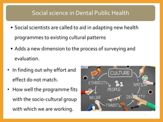 Social science in Dental Public Health
• Social scientists are called to aid in adapting new health
programmes to existing cultural patterns
• Adds a new dimension to the process of surveying and
evaluation.
• In finding out why effort and
effect do not match.
• How well the programme fits
with the socio-cultural group
with which we are working.
3
 