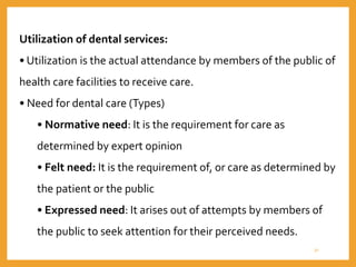 Utilization of dental services:
• Utilization is the actual attendance by members of the public of
health care facilities to receive care.
• Need for dental care (Types)
• Normative need: It is the requirement for care as
determined by expert opinion
• Felt need: It is the requirement of, or care as determined by
the patient or the public
• Expressed need: It arises out of attempts by members of
the public to seek attention for their perceived needs.
31
 