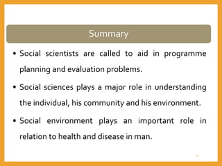 Summary
• Social scientists are called to aid in programme
planning and evaluation problems.
• Social sciences plays a major role in understanding
the individual, his community and his environment.
• Social environment plays an important role in
relation to health and disease in man.
33
 