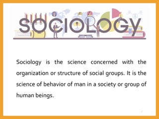 Sociology is the science concerned with the
organization or structure of social groups. It is the
science of behavior of man in a society or group of
human beings.
7
 