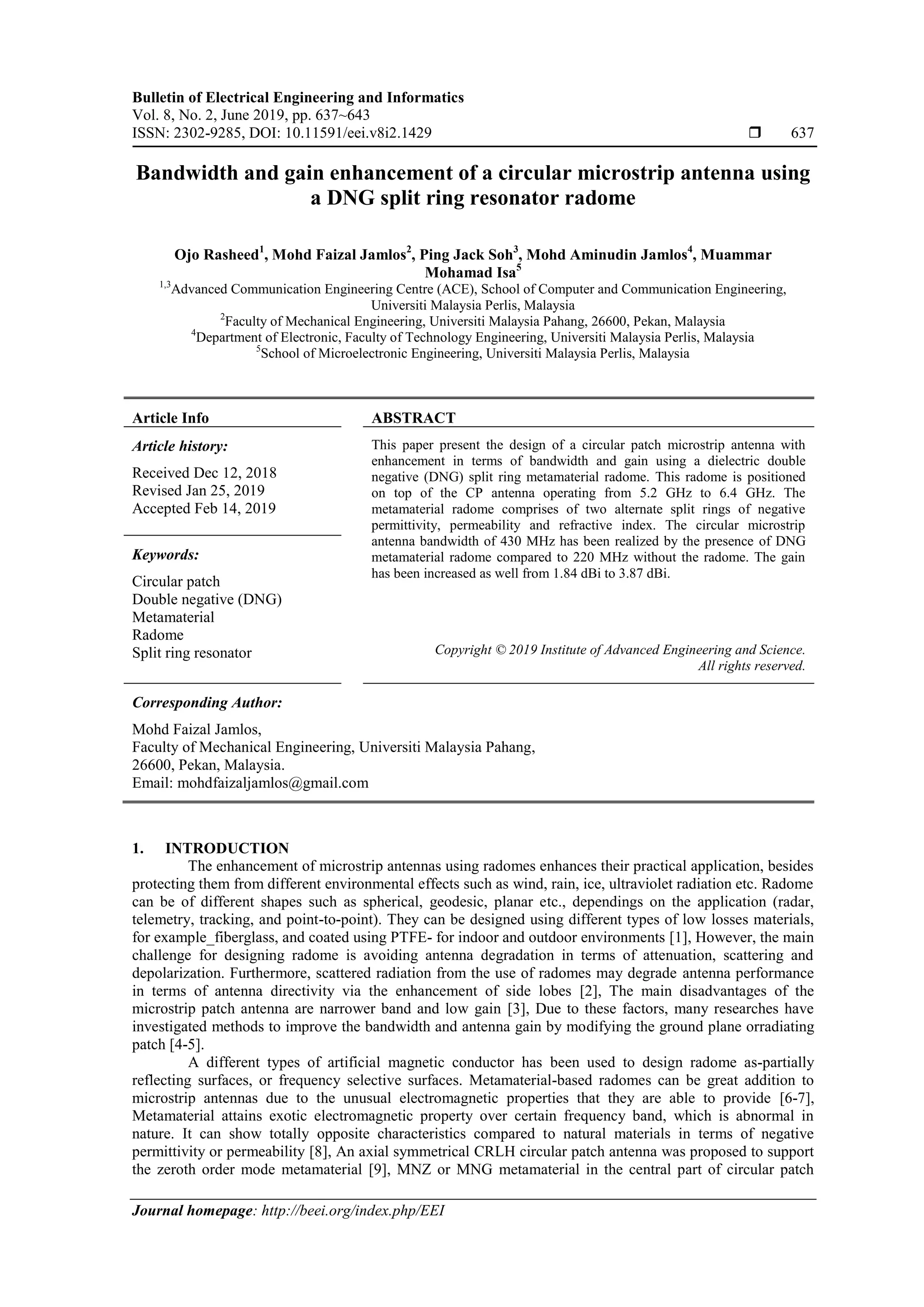 Bulletin of Electrical Engineering and Informatics
Vol. 8, No. 2, June 2019, pp. 637~643
ISSN: 2302-9285, DOI: 10.11591/eei.v8i2.1429  637
Journal homepage: http://beei.org/index.php/EEI
Bandwidth and gain enhancement of a circular microstrip antenna using
a DNG split ring resonator radome
Ojo Rasheed1
, Mohd Faizal Jamlos2
, Ping Jack Soh3
, Mohd Aminudin Jamlos4
, Muammar
Mohamad Isa5
1,3
Advanced Communication Engineering Centre (ACE), School of Computer and Communication Engineering,
Universiti Malaysia Perlis, Malaysia
2
Faculty of Mechanical Engineering, Universiti Malaysia Pahang, 26600, Pekan, Malaysia
4
Department of Electronic, Faculty of Technology Engineering, Universiti Malaysia Perlis, Malaysia
5
School of Microelectronic Engineering, Universiti Malaysia Perlis, Malaysia
Article Info ABSTRACT
Article history:
Received Dec 12, 2018
Revised Jan 25, 2019
Accepted Feb 14, 2019
This paper present the design of a circular patch microstrip antenna with
enhancement in terms of bandwidth and gain using a dielectric double
negative (DNG) split ring metamaterial radome. This radome is positioned
on top of the CP antenna operating from 5.2 GHz to 6.4 GHz. The
metamaterial radome comprises of two alternate split rings of negative
permittivity, permeability and refractive index. The circular microstrip
antenna bandwidth of 430 MHz has been realized by the presence of DNG
metamaterial radome compared to 220 MHz without the radome. The gain
has been increased as well from 1.84 dBi to 3.87 dBi.
Keywords:
Circular patch
Double negative (DNG)
Metamaterial
Radome
Split ring resonator Copyright © 2019 Institute of Advanced Engineering and Science.
All rights reserved.
Corresponding Author:
Mohd Faizal Jamlos,
Faculty of Mechanical Engineering, Universiti Malaysia Pahang,
26600, Pekan, Malaysia.
Email: mohdfaizaljamlos@gmail.com
1. INTRODUCTION
The enhancement of microstrip antennas using radomes enhances their practical application, besides
protecting them from different environmental effects such as wind, rain, ice, ultraviolet radiation etc. Radome
can be of different shapes such as spherical, geodesic, planar etc., dependings on the application (radar,
telemetry, tracking, and point-to-point). They can be designed using different types of low losses materials,
for example_fiberglass, and coated using PTFE- for indoor and outdoor environments [1], However, the main
challenge for designing radome is avoiding antenna degradation in terms of attenuation, scattering and
depolarization. Furthermore, scattered radiation from the use of radomes may degrade antenna performance
in terms of antenna directivity via the enhancement of side lobes [2], The main disadvantages of the
microstrip patch antenna are narrower band and low gain [3], Due to these factors, many researches have
investigated methods to improve the bandwidth and antenna gain by modifying the ground plane orradiating
patch [4-5].
A different types of artificial magnetic conductor has been used to design radome as-partially
reflecting surfaces, or frequency selective surfaces. Metamaterial-based radomes can be great addition to
microstrip antennas due to the unusual electromagnetic properties that they are able to provide [6-7],
Metamaterial attains exotic electromagnetic property over certain frequency band, which is abnormal in
nature. It can show totally opposite characteristics compared to natural materials in terms of negative
permittivity or permeability [8], An axial symmetrical CRLH circular patch antenna was proposed to support
the zeroth order mode metamaterial [9], MNZ or MNG metamaterial in the central part of circular patch
 