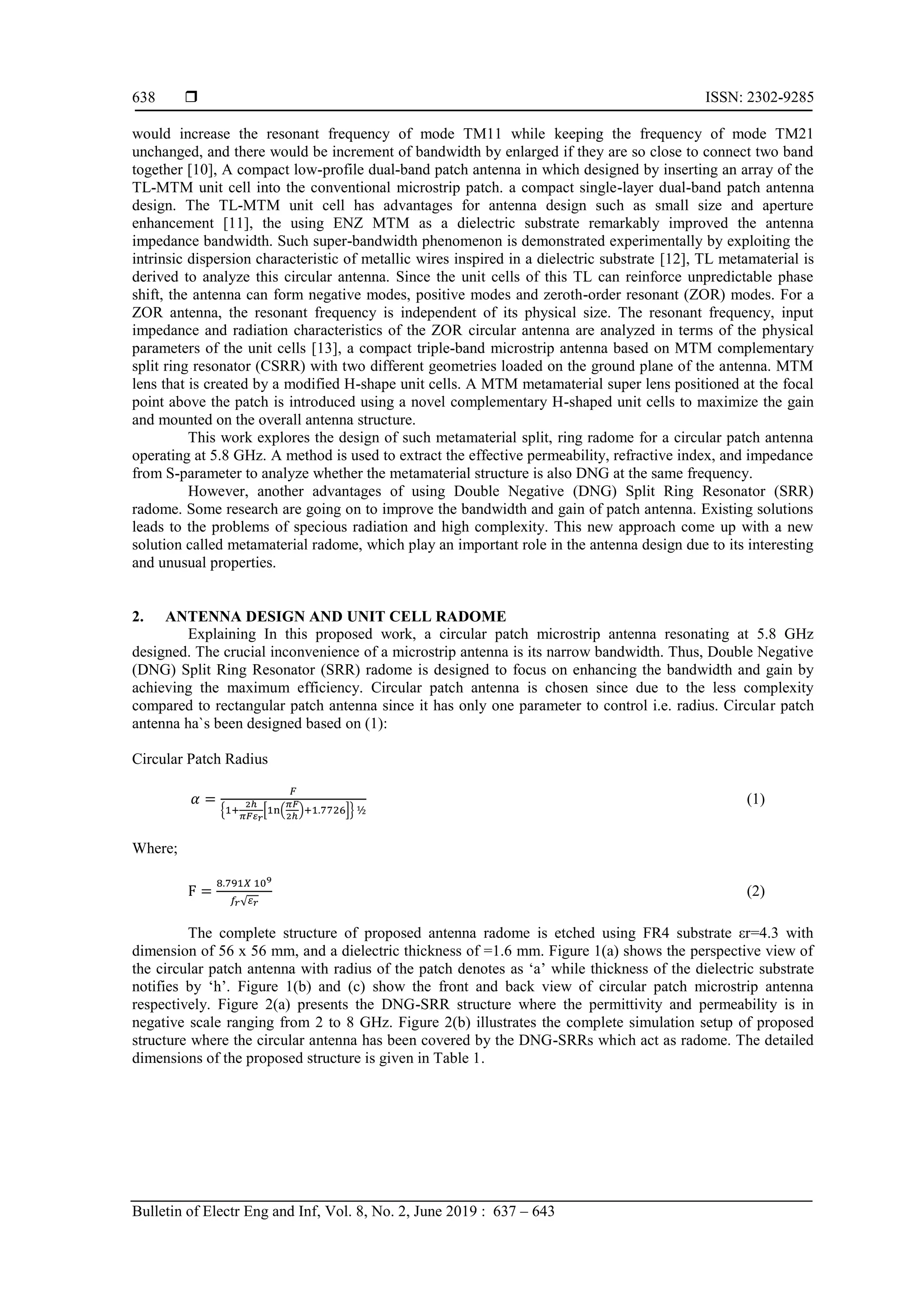 ISSN: 2302-9285
Bulletin of Electr Eng and Inf, Vol. 8, No. 2, June 2019 : 637 – 643
638
would increase the resonant frequency of mode TM11 while keeping the frequency of mode TM21
unchanged, and there would be increment of bandwidth by enlarged if they are so close to connect two band
together [10], A compact low-profile dual-band patch antenna in which designed by inserting an array of the
TL-MTM unit cell into the conventional microstrip patch. a compact single-layer dual-band patch antenna
design. The TL-MTM unit cell has advantages for antenna design such as small size and aperture
enhancement [11], the using ENZ MTM as a dielectric substrate remarkably improved the antenna
impedance bandwidth. Such super-bandwidth phenomenon is demonstrated experimentally by exploiting the
intrinsic dispersion characteristic of metallic wires inspired in a dielectric substrate [12], TL metamaterial is
derived to analyze this circular antenna. Since the unit cells of this TL can reinforce unpredictable phase
shift, the antenna can form negative modes, positive modes and zeroth-order resonant (ZOR) modes. For a
ZOR antenna, the resonant frequency is independent of its physical size. The resonant frequency, input
impedance and radiation characteristics of the ZOR circular antenna are analyzed in terms of the physical
parameters of the unit cells [13], a compact triple-band microstrip antenna based on MTM complementary
split ring resonator (CSRR) with two different geometries loaded on the ground plane of the antenna. MTM
lens that is created by a modified H-shape unit cells. A MTM metamaterial super lens positioned at the focal
point above the patch is introduced using a novel complementary H-shaped unit cells to maximize the gain
and mounted on the overall antenna structure.
This work explores the design of such metamaterial split, ring radome for a circular patch antenna
operating at 5.8 GHz. A method is used to extract the effective permeability, refractive index, and impedance
from S-parameter to analyze whether the metamaterial structure is also DNG at the same frequency.
However, another advantages of using Double Negative (DNG) Split Ring Resonator (SRR)
radome. Some research are going on to improve the bandwidth and gain of patch antenna. Existing solutions
leads to the problems of specious radiation and high complexity. This new approach come up with a new
solution called metamaterial radome, which play an important role in the antenna design due to its interesting
and unusual properties.
2. ANTENNA DESIGN AND UNIT CELL RADOME
Explaining In this proposed work, a circular patch microstrip antenna resonating at 5.8 GHz
designed. The crucial inconvenience of a microstrip antenna is its narrow bandwidth. Thus, Double Negative
(DNG) Split Ring Resonator (SRR) radome is designed to focus on enhancing the bandwidth and gain by
achieving the maximum efficiency. Circular patch antenna is chosen since due to the less complexity
compared to rectangular patch antenna since it has only one parameter to control i.e. radius. Circular patch
antenna ha`s been designed based on (1):
Circular Patch Radius
, * ( ) +-
(1)
Where;
√
(2)
The complete structure of proposed antenna radome is etched using FR4 substrate εr=4.3 with
dimension of 56 x 56 mm, and a dielectric thickness of =1.6 mm. Figure 1(a) shows the perspective view of
the circular patch antenna with radius of the patch denotes as ‘a’ while thickness of the dielectric substrate
notifies by ‘h’. Figure 1(b) and (c) show the front and back view of circular patch microstrip antenna
respectively. Figure 2(a) presents the DNG-SRR structure where the permittivity and permeability is in
negative scale ranging from 2 to 8 GHz. Figure 2(b) illustrates the complete simulation setup of proposed
structure where the circular antenna has been covered by the DNG-SRRs which act as radome. The detailed
dimensions of the proposed structure is given in Table 1.
 