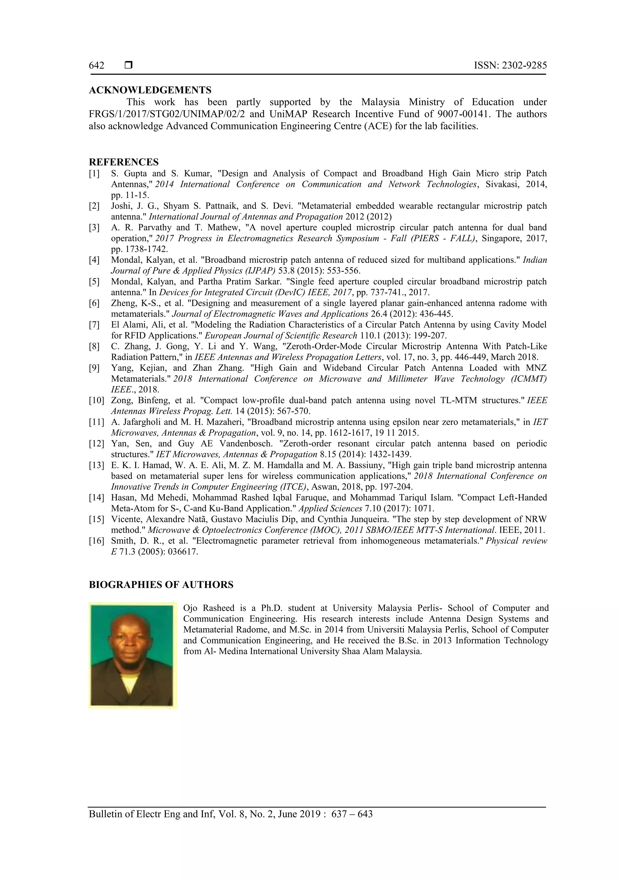  ISSN: 2302-9285
Bulletin of Electr Eng and Inf, Vol. 8, No. 2, June 2019 : 637 – 643
642
ACKNOWLEDGEMENTS
This work has been partly supported by the Malaysia Ministry of Education under
FRGS/1/2017/STG02/UNIMAP/02/2 and UniMAP Research Incentive Fund of 9007-00141. The authors
also acknowledge Advanced Communication Engineering Centre (ACE) for the lab facilities.
REFERENCES
[1] S. Gupta and S. Kumar, "Design and Analysis of Compact and Broadband High Gain Micro strip Patch
Antennas," 2014 International Conference on Communication and Network Technologies, Sivakasi, 2014,
pp. 11-15.
[2] Joshi, J. G., Shyam S. Pattnaik, and S. Devi. "Metamaterial embedded wearable rectangular microstrip patch
antenna." International Journal of Antennas and Propagation 2012 (2012)
[3] A. R. Parvathy and T. Mathew, "A novel aperture coupled microstrip circular patch antenna for dual band
operation," 2017 Progress in Electromagnetics Research Symposium - Fall (PIERS - FALL), Singapore, 2017,
pp. 1738-1742.
[4] Mondal, Kalyan, et al. "Broadband microstrip patch antenna of reduced sized for multiband applications." Indian
Journal of Pure & Applied Physics (IJPAP) 53.8 (2015): 553-556.
[5] Mondal, Kalyan, and Partha Pratim Sarkar. "Single feed aperture coupled circular broadband microstrip patch
antenna." In Devices for Integrated Circuit (DevIC) IEEE, 2017, pp. 737-741., 2017.
[6] Zheng, K-S., et al. "Designing and measurement of a single layered planar gain-enhanced antenna radome with
metamaterials." Journal of Electromagnetic Waves and Applications 26.4 (2012): 436-445.
[7] El Alami, Ali, et al. "Modeling the Radiation Characteristics of a Circular Patch Antenna by using Cavity Model
for RFID Applications." European Journal of Scientific Research 110.1 (2013): 199-207.
[8] C. Zhang, J. Gong, Y. Li and Y. Wang, "Zeroth-Order-Mode Circular Microstrip Antenna With Patch-Like
Radiation Pattern," in IEEE Antennas and Wireless Propagation Letters, vol. 17, no. 3, pp. 446-449, March 2018.
[9] Yang, Kejian, and Zhan Zhang. "High Gain and Wideband Circular Patch Antenna Loaded with MNZ
Metamaterials." 2018 International Conference on Microwave and Millimeter Wave Technology (ICMMT)
IEEE., 2018.
[10] Zong, Binfeng, et al. "Compact low-profile dual-band patch antenna using novel TL-MTM structures." IEEE
Antennas Wireless Propag. Lett. 14 (2015): 567-570.
[11] A. Jafargholi and M. H. Mazaheri, "Broadband microstrip antenna using epsilon near zero metamaterials," in IET
Microwaves, Antennas & Propagation, vol. 9, no. 14, pp. 1612-1617, 19 11 2015.
[12] Yan, Sen, and Guy AE Vandenbosch. "Zeroth-order resonant circular patch antenna based on periodic
structures." IET Microwaves, Antennas & Propagation 8.15 (2014): 1432-1439.
[13] E. K. I. Hamad, W. A. E. Ali, M. Z. M. Hamdalla and M. A. Bassiuny, "High gain triple band microstrip antenna
based on metamaterial super lens for wireless communication applications," 2018 International Conference on
Innovative Trends in Computer Engineering (ITCE), Aswan, 2018, pp. 197-204.
[14] Hasan, Md Mehedi, Mohammad Rashed Iqbal Faruque, and Mohammad Tariqul Islam. "Compact Left-Handed
Meta-Atom for S-, C-and Ku-Band Application." Applied Sciences 7.10 (2017): 1071.
[15] Vicente, Alexandre Natã, Gustavo Maciulis Dip, and Cynthia Junqueira. "The step by step development of NRW
method." Microwave & Optoelectronics Conference (IMOC), 2011 SBMO/IEEE MTT-S International. IEEE, 2011.
[16] Smith, D. R., et al. "Electromagnetic parameter retrieval from inhomogeneous metamaterials." Physical review
E 71.3 (2005): 036617.
BIOGRAPHIES OF AUTHORS
Ojo Rasheed is a Ph.D. student at University Malaysia Perlis- School of Computer and
Communication Engineering. His research interests include Antenna Design Systems and
Metamaterial Radome, and M.Sc. in 2014 from Universiti Malaysia Perlis, School of Computer
and Communication Engineering, and He received the B.Sc. in 2013 Information Technology
from Al- Medina International University Shaa Alam Malaysia.
 