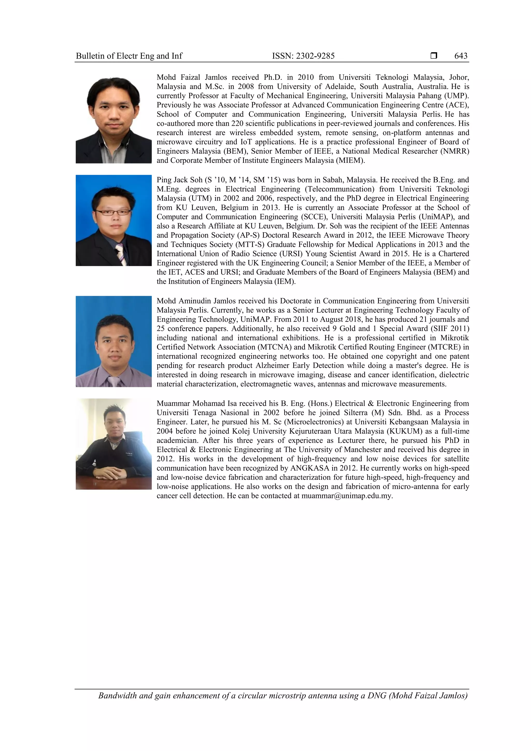 Bulletin of Electr Eng and Inf ISSN: 2302-9285 
Bandwidth and gain enhancement of a circular microstrip antenna using a DNG (Mohd Faizal Jamlos)
643
Mohd Faizal Jamlos received Ph.D. in 2010 from Universiti Teknologi Malaysia, Johor,
Malaysia and M.Sc. in 2008 from University of Adelaide, South Australia, Australia. He is
currently Professor at Faculty of Mechanical Engineering, Universiti Malaysia Pahang (UMP).
Previously he was Associate Professor at Advanced Communication Engineering Centre (ACE),
School of Computer and Communication Engineering, Universiti Malaysia Perlis. He has
co-authored more than 220 scientific publications in peer-reviewed journals and conferences. His
research interest are wireless embedded system, remote sensing, on-platform antennas and
microwave circuitry and IoT applications. He is a practice professional Engineer of Board of
Engineers Malaysia (BEM), Senior Member of IEEE, a National Medical Researcher (NMRR)
and Corporate Member of Institute Engineers Malaysia (MIEM).
Ping Jack Soh (S ’10, M ’14, SM ’15) was born in Sabah, Malaysia. He received the B.Eng. and
M.Eng. degrees in Electrical Engineering (Telecommunication) from Universiti Teknologi
Malaysia (UTM) in 2002 and 2006, respectively, and the PhD degree in Electrical Engineering
from KU Leuven, Belgium in 2013. He is currently an Associate Professor at the School of
Computer and Communication Engineering (SCCE), Universiti Malaysia Perlis (UniMAP), and
also a Research Affiliate at KU Leuven, Belgium. Dr. Soh was the recipient of the IEEE Antennas
and Propagation Society (AP-S) Doctoral Research Award in 2012, the IEEE Microwave Theory
and Techniques Society (MTT-S) Graduate Fellowship for Medical Applications in 2013 and the
International Union of Radio Science (URSI) Young Scientist Award in 2015. He is a Chartered
Engineer registered with the UK Engineering Council; a Senior Member of the IEEE, a Member of
the IET, ACES and URSI; and Graduate Members of the Board of Engineers Malaysia (BEM) and
the Institution of Engineers Malaysia (IEM).
Mohd Aminudin Jamlos received his Doctorate in Communication Engineering from Universiti
Malaysia Perlis. Currently, he works as a Senior Lecturer at Engineering Technology Faculty of
Engineering Technology, UniMAP. From 2011 to August 2018, he has produced 21 journals and
25 conference papers. Additionally, he also received 9 Gold and 1 Special Award (SIIF 2011)
including national and international exhibitions. He is a professional certified in Mikrotik
Certified Network Association (MTCNA) and Mikrotik Certified Routing Engineer (MTCRE) in
international recognized engineering networks too. He obtained one copyright and one patent
pending for research product Alzheimer Early Detection while doing a master's degree. He is
interested in doing research in microwave imaging, disease and cancer identification, dielectric
material characterization, electromagnetic waves, antennas and microwave measurements.
Muammar Mohamad Isa received his B. Eng. (Hons.) Electrical & Electronic Engineering from
Universiti Tenaga Nasional in 2002 before he joined Silterra (M) Sdn. Bhd. as a Process
Engineer. Later, he pursued his M. Sc (Microelectronics) at Universiti Kebangsaan Malaysia in
2004 before he joined Kolej University Kejuruteraan Utara Malaysia (KUKUM) as a full-time
academician. After his three years of experience as Lecturer there, he pursued his PhD in
Electrical & Electronic Engineering at The University of Manchester and received his degree in
2012. His works in the development of high-frequency and low noise devices for satellite
communication have been recognized by ANGKASA in 2012. He currently works on high-speed
and low-noise device fabrication and characterization for future high-speed, high-frequency and
low-noise applications. He also works on the design and fabrication of micro-antenna for early
cancer cell detection. He can be contacted at muammar@unimap.edu.my.
 