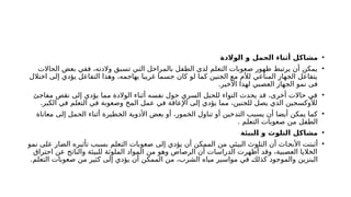 •
‫الوالدة‬ ‫و‬ ‫الحمل‬ ‫أثناء‬ ‫مشاكل‬
•
‫الحاالت‬ ‫بعض‬ ‫ففي‬ ،‫والدته‬ ‫تسبق‬ ‫التي‬ ‫بالمراحل‬ ‫الطفل‬ ‫لدى‬ ‫التعلم‬ ‫صعوبات‬ ‫ظهور‬ ‫يرتبط‬ ‫أن‬ ‫يمكن‬
‫اختالل‬ ‫إلى‬ ‫يؤدي‬ ‫التفاعل‬ ‫وهذا‬ ،‫يهاجمه‬ ‫غريبا‬ ‫جسما‬ ‫كان‬ ‫لو‬ ‫كما‬ ‫الجنين‬ ‫مع‬ ‫لألم‬ ‫المناعي‬ ‫الجهاز‬ ‫يتفاعل‬
‫األخير‬ ‫لهذا‬ ‫العصبي‬ ‫الجهاز‬ ‫نمو‬ ‫فى‬
.
•
‫مفاجئ‬ ‫نقص‬ ‫إلى‬ ‫يؤدي‬ ‫مما‬ ‫الوالدة‬ ‫أثناء‬ ‫نفسه‬ ‫حول‬ ‫السري‬ ‫للحبل‬ ‫التواء‬ ‫يحدث‬ ‫قد‬ ،‫أخرى‬ ‫حاالت‬ ‫في‬
.‫الكبر‬ ‫في‬ ‫التعلم‬ ‫في‬ ‫وصعوبة‬ ‫المخ‬ ‫عمل‬ ‫في‬ ‫اإلعاقة‬ ‫إلى‬ ‫يؤدي‬ ‫مما‬ ،‫للجنين‬ ‫يصل‬ ‫الذي‬ ‫لألوكسجين‬
•
‫معاناة‬ ‫إلى‬ ‫الحمل‬ ‫أثناء‬ ‫طيرة‬j
‫خ‬‫ال‬ ‫األدوية‬ ‫بعض‬ ‫أو‬ ،‫الخمور‬ ‫تناول‬ ‫أو‬ ‫التدخين‬ ‫يسبب‬ ‫أن‬ ‫أيضا‬ ‫يمكن‬ ‫كما‬
. ‫التعلم‬ ‫صعوبات‬ ‫من‬ ‫الطفل‬
•
‫البيئة‬ ‫و‬ ‫التلوث‬ ‫مشاكل‬
•
‫نمو‬ ‫على‬ ‫الضار‬ ‫تأثيره‬ ‫بسبب‬ ‫التعلم‬ ‫صعوبات‬ ‫إلى‬ ‫يؤدي‬ ‫أن‬ ‫الممكن‬ ‫من‬ ‫البيئي‬ ‫التلوث‬ ‫أن‬ ‫اث‬j
‫ح‬‫األب‬ ‫أثبتت‬
‫احتراق‬ ‫عن‬ ‫والناتج‬ ‫للبيئة‬ ‫الملوثة‬ ‫المواد‬ ‫من‬ ‫وهو‬ ‫الرصاص‬ ‫أن‬ ‫الدراسات‬ ‫أظهرت‬ ‫وقد‬ ،‫العصبية‬ ‫الخاليا‬
.‫التعلم‬ ‫صعوبات‬ ‫من‬ ‫كثير‬ ‫إلى‬ ‫يؤدي‬ ‫أن‬ ‫الممكن‬ ‫من‬ ،‫الشرب‬ ‫مياه‬ ‫مواسير‬ ‫في‬ j
‫ك‬‫كذل‬ ‫والموجود‬ ‫البنزين‬
 