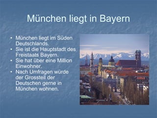 München liegt in Bayern München liegt im Süden Deutschlands. Sie ist die Hauptstadt des Freistaats Bayern. Sie hat über eine Million Einwohner. Nach Umfragen würde der Grossteil der Deutschen gerne in München wohnen. 