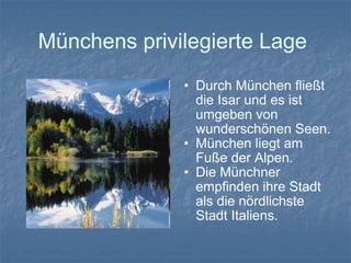 Münchens privilegierte Lage  Durch München fließt die Isar und es ist umgeben von wunderschönen Seen. München liegt am Fuße der Alpen.  Die Münchner empfinden ihre Stadt als die nördlichste Stadt Italiens. 