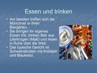 Essen und trinken Am liebsten treffen sich die Münchner in ihren Biergärten. Sie bringen ihr eigenes Essen mit, trinken Bier aus Literkrügen (Maß) und reden in Ruhe über die Welt. Das typische Gericht ist Schweinsbraten mit Knödeln und Blaukraut. 