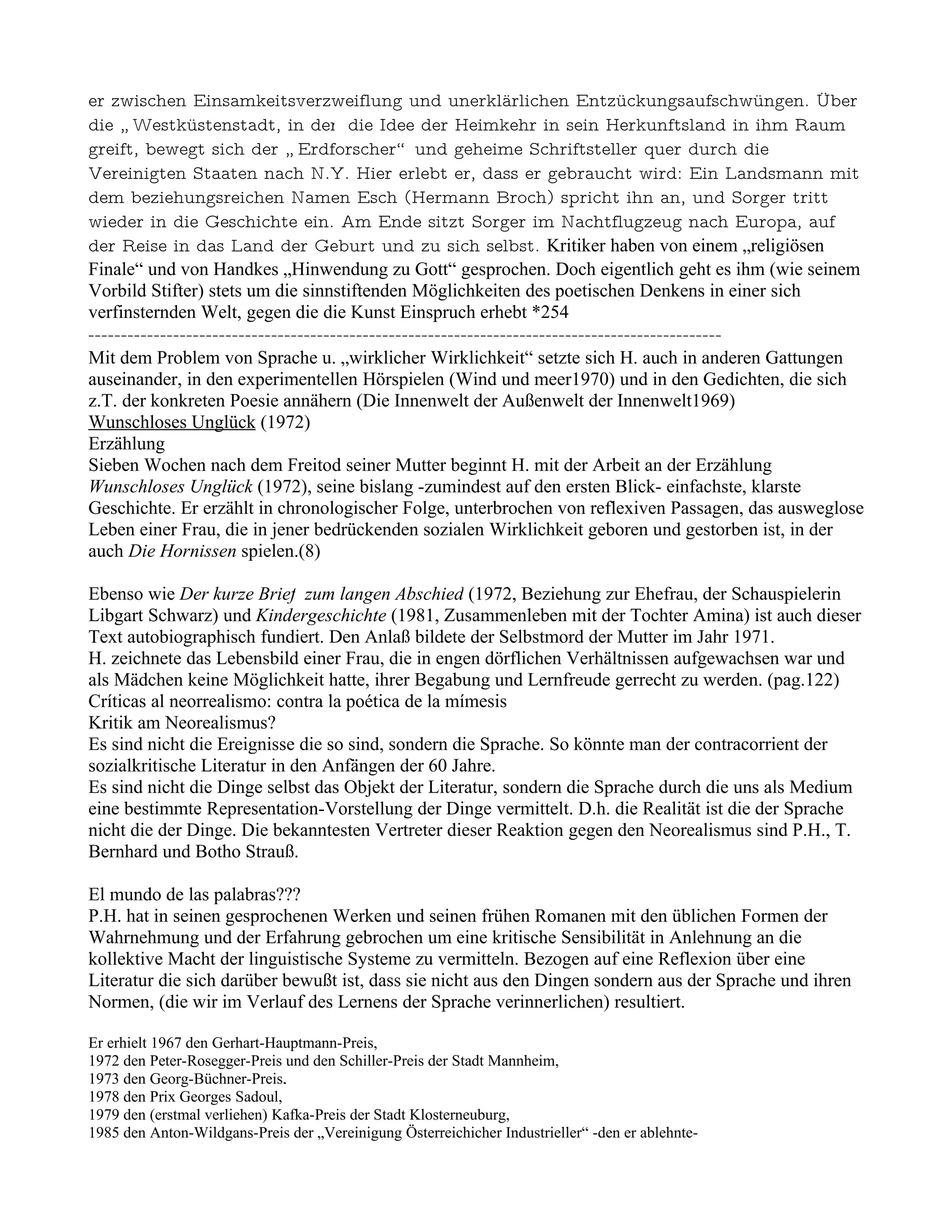 er zwischen Einsamkeitsverzweiflung und unerklärlichen Entzückungsaufschwüngen. Über
die „ Westküstenstadt, in der die Idee der Heimkehr in sein Herkunftsland in ihm Raum
greift, bewegt sich der „ Erdforscher“ und geheime Schriftsteller quer durch die
Vereinigten Staaten nach N.Y. Hier erlebt er, dass er gebraucht wird: Ein Landsmann mit
dem beziehungsreichen Namen Esch (Hermann Broch) spricht ihn an, und Sorger tritt
wieder in die Geschichte ein. Am Ende sitzt Sorger im Nachtflugzeug nach Europa, auf
der Reise in das Land der Geburt und zu sich selbst. Kritiker haben von einem „religiösen
Finale“ und von Handkes „Hinwendung zu Gott“ gesprochen. Doch eigentlich geht es ihm (wie seinem
Vorbild Stifter) stets um die sinnstiftenden Möglichkeiten des poetischen Denkens in einer sich
verfinsternden Welt, gegen die die Kunst Einspruch erhebt *254
-------------------------------------------------------------------------------------------------
Mit dem Problem von Sprache u. „wirklicher Wirklichkeit“ setzte sich H. auch in anderen Gattungen
auseinander, in den experimentellen Hörspielen (Wind und meer1970) und in den Gedichten, die sich
z.T. der konkreten Poesie annähern (Die Innenwelt der Außenwelt der Innenwelt1969)
Wunschloses Unglück (1972)
Erzählung
Sieben Wochen nach dem Freitod seiner Mutter beginnt H. mit der Arbeit an der Erzählung
Wunschloses Unglück (1972), seine bislang -zumindest auf den ersten Blick- einfachste, klarste
Geschichte. Er erzählt in chronologischer Folge, unterbrochen von reflexiven Passagen, das ausweglose
Leben einer Frau, die in jener bedrückenden sozialen Wirklichkeit geboren und gestorben ist, in der
auch Die Hornissen spielen.(8)

Ebenso wie Der kurze Brief zum langen Abschied (1972, Beziehung zur Ehefrau, der Schauspielerin
Libgart Schwarz) und Kindergeschichte (1981, Zusammenleben mit der Tochter Amina) ist auch dieser
Text autobiographisch fundiert. Den Anlaß bildete der Selbstmord der Mutter im Jahr 1971.
H. zeichnete das Lebensbild einer Frau, die in engen dörflichen Verhältnissen aufgewachsen war und
als Mädchen keine Möglichkeit hatte, ihrer Begabung und Lernfreude gerrecht zu werden. (pag.122)
Críticas al neorrealismo: contra la poética de la mímesis
Kritik am Neorealismus?
Es sind nicht die Ereignisse die so sind, sondern die Sprache. So könnte man der contracorrient der
sozialkritische Literatur in den Anfängen der 60 Jahre.
Es sind nicht die Dinge selbst das Objekt der Literatur, sondern die Sprache durch die uns als Medium
eine bestimmte Representation-Vorstellung der Dinge vermittelt. D.h. die Realität ist die der Sprache
nicht die der Dinge. Die bekanntesten Vertreter dieser Reaktion gegen den Neorealismus sind P.H., T.
Bernhard und Botho Strauß.

El mundo de las palabras???
P.H. hat in seinen gesprochenen Werken und seinen frühen Romanen mit den üblichen Formen der
Wahrnehmung und der Erfahrung gebrochen um eine kritische Sensibilität in Anlehnung an die
kollektive Macht der linguistische Systeme zu vermitteln. Bezogen auf eine Reflexion über eine
Literatur die sich darüber bewußt ist, dass sie nicht aus den Dingen sondern aus der Sprache und ihren
Normen, (die wir im Verlauf des Lernens der Sprache verinnerlichen) resultiert.

Er erhielt 1967 den Gerhart-Hauptmann-Preis,
1972 den Peter-Rosegger-Preis und den Schiller-Preis der Stadt Mannheim,
1973 den Georg-Büchner-Preis,
1978 den Prix Georges Sadoul,
1979 den (erstmal verliehen) Kafka-Preis der Stadt Klosterneuburg,
1985 den Anton-Wildgans-Preis der „Vereinigung Österreichicher Industrieller“ -den er ablehnte-
 