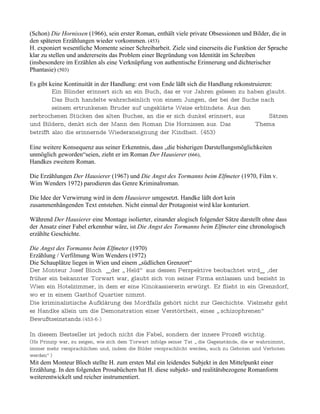 (Schon) Die Hornissen (1966), sein erster Roman, enthält viele private Obsessionen und Bilder, die in
den späteren Erzählungen wieder vorkommen. (453)
H. exponiert wesentliche Momente seiner Schreibarbeit. Ziele sind einerseits die Funktion der Sprache
klar zu stellen und andererseits das Problem einer Begründung von Identität im Schreiben
(insbesondere im Erzählen als eine Verknüpfung von authentische Erinnerung und dichterischer
Phantasie) (503)

Es gibt keine Kontinuität in der Handlung: erst vom Ende läßt sich die Handlung rekonstruieren:
         Ein Blinder erinnert sich an ein Buch, das er vor Jahren gelesen zu haben glaubt.
         Das Buch handelte wahrscheinlich von einem Jungen, der bei der Suche nach
         seinem ertrunkenen Bruder auf ungeklärte Weise erblindete. Aus den
zerbrochenen Stücken des alten Buches, an die er sich dunkel erinnert, aus                    Sätzen
und Bildern, denkt sich der Mann den Roman Die Hornissen aus. Das                       Thema
betrifft also die erinnernde Wiederaneignung der Kindheit. (453)

Eine weitere Konsequenz aus seiner Erkenntnis, dass „die bisherigen Darstellungsmöglichkeiten
unmöglich geworden“seien, zieht er im Roman Der Hausierer (666),
Handkes zweitem Roman.

Die Erzählungen Der Hausierer (1967) und Die Angst des Tormanns beim Elfmeter (1970, Film v.
Wim Wenders 1972) parodieren das Genre Kriminalroman.

Die Idee der Verwirrung wird in dem Hausierer umgesetzt. Handke läßt dort kein
zusammenhängenden Text entstehen. Nicht einmal der Protagonist wird klar konturiert.

Während Der Hausierer eine Montage isolierter, einander alogisch folgender Sätze darstellt ohne dass
der Ansatz einer Fabel erkennbar wäre, ist Die Angst des Tormanns beim Elfmeter eine chronologisch
erzählte Geschichte.

Die Angst des Tormanns beim Elfmeter (1970)
Erzählung / Verfilmung Wim Wenders (1972)
Die Schauplätze liegen in Wien und einem „südlichen Grenzort“
Der Monteur Josef Bloch _der „ Held“ aus dessen Perspektive beobachtet wird_ ,der
früher ein bekannter Torwart war, glaubt sich von seiner Firma entlassen und bezieht in
Wien ein Hotelzimmer, in dem er eine Kinokassiererin erwürgt. Er flieht in ein Grenzdorf,
wo er in einem Gasthof Quartier nimmt.
Die kriminalistische Aufklärung des Mordfalls gehört nicht zur Geschichte. Vielmehr geht
es Handke allein um die Demonstration einer Verstörtheit, eines „ schizophrenen“
Bewußtseinstands.(453-6-)

In diesem Bestseller ist jedoch nicht die Fabel, sondern der innere Prozeß wichtig.
(Hs Prinzip war, zu zeigen, wie sich dem Torwart infolge seiner Tat „ die Gegenstände, die er wahrnimmt,
immer mehr versprachlichen und, indem die Bilder versprachlicht werden, auch zu Geboten und Verboten
werden“ ).
Mit dem Monteur Bloch stellte H. zum ersten Mal ein leidendes Subjekt in den Mittelpunkt einer
Erzählung. In den folgenden Prosabüchern hat H. diese subjekt- und realitätsbezogene Romanform
weiterentwickelt und reicher instrumentiert.
 