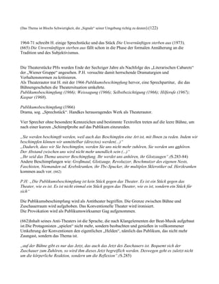 (Das Thema ist Blochs Schwierigkeit, die „Signale“ seiner Umgebung richtig zu deuten).(122)



1964-71 schreibt H. einige Sprechstücke und das Stück Die Unvernünftigen sterben aus (1973).
(665) Die Unvernünftigen sterben aus fällt schon in die Phase der formalen Annäherung an die
Tradition und des Subjektivismus.


Die Theaterstücke PHs wurden Ende der Sechziger Jahre als Nachfolge des „Literarischen Cabarets“
der „Wiener Gruppe“ angesehen. P.H. versuchte damit herrschende Dramaturgien und
Verhaltensnormen zu kritisieren.
Als Theaterautor trat H. mit der 1966 Publikumsbeschimpfung hervor, eine Sprechpartitur, die das
Bühnengeschehen die Theatersituation umkehrte.
Publikumsbeschimpfung (1966); Weissagung (1966); Selbstbezichtigung (1966); Hilferufe (1967);
Kaspar (1968).

Publikumsbeschimpfung (1966)
Drama, sog. „Sprechstück“. Handkes herausragendes Werk als Theaterautor.

Vier Sprecher ohne besondere Kennzeichen und bestimmte Textrollen treten auf die leere Bühne, um
nach einer kurzen „Schimpfprobe auf das Publikum einzureden.

„Sie werden beschimpft werden, weil auch das Beschimpfen eine Art ist, mit Ihnen zu reden. Indem wir
beschimpfen können wir unmittelbar (directos) werden(...)“
„Dadurch, dass wir Sie beschimpfen, werden Sie uns nicht mehr zuhören, Sie werden uns anhören.
Der Abstand zwischen uns wird nicht mehr unendlich sein (...)“
„Ihr seid das Thema unserer Beschimpfung. Ihr werdet uns anhören, ihr Glotzaugen“.(S.283-84)
Andere Beschimpfungen wie: Großmaul, Glotzauge, Revoluzzer, Beschmutzer des eigenen Nests,
Faschisten, Niemanden od. Krebskranken, ihr Tbc-Spucker, ihr multiplen Sklerotiker od. Herzkranken
kommen auch vor. (662)

P.H: „Die Publikumsbeschimpfung ist kein Stück gegen das Theater. Es ist ein Stück gegen das
Theater, wie es ist. Es ist nicht einmal ein Stück gegen das Theater, wie es ist, sondern ein Stück für
sich“

Die Publikumsbeschimpfung wird als Antitheater begriffen. Die Grenze zwischen Bühne und
Zuschauerraum wird aufgehoben. Das Konventionelle Theater wird ironisiert.
Die Provokation wird als Publikumswirksamer Gag aufgenommen.

(662)Inhalt seines Anti-Theaters ist die Sprache, die nach Klangelementen der Beat-Musik aufgebaut
ist.Die Protagonisten „spielen“ nicht mehr, sondern beobachten und genießen in vollkommener
Umkehrung der Konventionen den eigentlichen „Helden“, nämlich das Publikum, das nicht mehr
Zaungast, sondern das Thema ist.

„auf der Bühne gibt es nur das Jetzt, das auch das Jetzt des Zuschauers ist. Bequemt sich der
Zuschauer zum Zuhören, so wird ihm dieses Jetzt begreiflich werden. Deswegen geht es zuletzt nicht
um die körperliche Reaktion, sondern um die Reflexion“.(S.285)
 