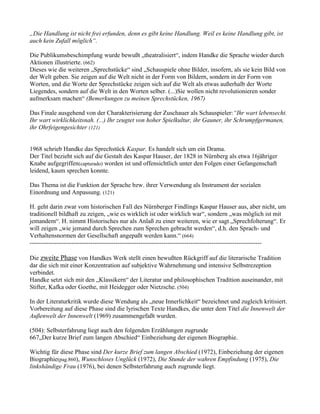 „Die Handlung ist nicht frei erfunden, denn es gibt keine Handlung. Weil es keine Handlung gibt, ist
auch kein Zufall möglich“.

Die Publikumsbeschimpfung wurde bewußt „theatralisiert“, indem Handke die Sprache wieder durch
Aktionen illustrierte. (662)
Dieses wie die weiteren „Sprechstücke“ sind „Schauspiele ohne Bilder, insofern, als sie kein Bild von
der Welt geben. Sie zeigen auf die Welt nicht in der Form von Bildern, sondern in der Form von
Worten, und die Worte der Sprechstücke zeigen sich auf die Welt als etwas außerhalb der Worte
Liegendes, sondern auf die Welt in den Worten selber. (...)Sie wollen nicht revolutionieren sonder
aufmerksam machen“ (Bemerkungen zu meinen Sprechstücken, 1967)

Das Finale ausgehend von der Charakterisierung der Zuschauer als Schauspieler:“Ihr wart lebensecht.
Ihr wart wirklichkeitsnah. (...) Ihr zeugtet von hoher Spielkultur, ihr Gauner, ihr Schrumpfgermanen,
ihr Ohrfeigengesichter (121)


1968 schrieb Handke das Sprechstück Kaspar. Es handelt sich um ein Drama.
Der Titel bezieht sich auf die Gestalt des Kaspar Hauser, der 1828 in Nürnberg als etwa 16jähriger
Knabe aufgegriffen(capturado) worden ist und offensichtlich unter den Folgen einer Gefangenschaft
leidend, kaum sprechen konnte.

Das Thema ist die Funktion der Sprache bzw. ihrer Verwendung als Instrument der sozialen
Einordnung und Anpassung. (121)

H. geht darin zwar vom historischen Fall des Nürnberger Findlings Kaspar Hauser aus, aber nicht, um
traditionell bildhaft zu zeigen, „wie es wirklich ist oder wirklich war“, sondern „was möglich ist mit
jemandem“. H. nimmt Historisches nur als Anlaß zu einer weiteren, wie er sagt „Sprechfolterung“. Er
will zeigen „wie jemand durch Sprechen zum Sprechen gebracht werden“, d.h. den Sprach- und
Verhaltensnormen der Gesellschaft angepaßt werden kann.“ (664)
---------------------------------------------------------------------------------------------------------------

Die zweite Phase von Handkes Werk stellt einen bewußten Rückgriff auf die literarische Tradition
dar die sich mit einer Konzentration auf subjektive Wahrnehmung und intensive Selbstrezeption
verbindet.
Handke setzt sich mit den „Klassikern“ der Literatur und philosophischen Tradition auseinander, mit
Stifter, Kafka oder Goethe, mit Heidegger oder Nietzsche. (504)

In der Literaturkritik wurde diese Wendung als „neue Innerlichkeit“ bezeichnet und zugleich kritisiert.
Vorbereitung auf diese Phase sind die lyrischen Texte Handkes, die unter dem Titel die Innenwelt der
Außenwelt der Innenwelt (1969) zusammengefaßt wurden.

(504): Selbsterfahrung liegt auch den folgenden Erzählungen zugrunde
667„Der kurze Brief zum langen Abschied“ Einbeziehung der eigenen Biographie.

Wichtig für diese Phase sind Der kurze Brief zum langen Abschied (1972), Einbeziehung der eigenen
Biographie(pag.860), Wunschloses Unglück (1972), Die Stunde der wahren Empfindung (1975), Die
linkshändige Frau (1976), bei denen Selbsterfahrung auch zugrunde liegt.
 