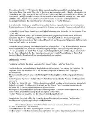 Wunschloses Unglück (1972) Seine bis dahin -zumindest auf den ersten Blick- einfachste, klarste
Geschichte. Diese Geschichte führt ihm in die eigene Vergangenheit zurück. Handke rekonstruiert, in
chronologischer Folge, unterbrochen von reflexiven Passagen, die Lebensgeschichte seiner Mutter, die
sich aus den Zwängen einer bäuerlichen Gesellschaft nicht befreien konnte und sich das Leben nahm.
Der letzte Satz: „Später werde ich über das alles Genaueres schreiben“ ist Programm eines
zukünftigen Erzählens: die Vermittlung von Erinnerung und poetischer Phantasie.

In der schreibenden Annäherung an seine Mutter treten auch die Muster der eigenen Sozialisation hervor, so dass dieser
Text die Grundintention Hs, die Umsetzung lebensgeschichtl. Erfahrung in ein poetisches Programm, verdeutlicht. (504)

Handke bleibt beim Thema Innerlichkeit und Selbstfindung auch im Bestseller Die linkshändige Frau
(1976). (668)
Der Widerstand einer „Frau“, wie Marianne genannt wird, gegen ein von männlichen Wünschen
bestimmtes Spiel von Verführung und Liebe wird szenisch, bildhaft und distanziert dargestellt.
Für Handkes Schreiben in dieser Zeit wird der Doppelblick auf den eigenen Körper und die Natur nach
innen und nach außen zur Metapher.

Handke hat seine Erzählung Die linkshändige Frau selbst verfilmt (1978). Weitere filmische Arbeiten
waren seine Drehbücher, vor allem Falsche Bewegung (1975), Chronik der laufenden Ereignisse
(1971). Desweiteren hat er mit Wim Wenders zusammengearbeitet, insbesonder für den Himmel über
Berlin. Hier wird deutlich das die Fixierung des Autors auf visuelle Wahrnehmung in dieser Zeit
zunimmt. Handke drängt nach Umsetzung in einem anderen Medium.

Dritte Phase (860-863)

Handke versucht jetzt die „fixen Ideen einzelner als den Mythos vieler“ zu übersetzen.

Handke selbst hat als entscheidende Wende in seiner dichterischen Entwicklung die Erzählung Die
langsame Heimkehr bezeichnet die er mit den 3 nachfolgenden Werken zu einer Tetralogie
zusammenfaßte.
Thematisch stellt das Werk eine Fortschreibung (Weiterführung)der Selbstfindungsgeschichten dar.
(504)
In Die langsame Heimkehr (1979) wird durch Naturbilder auf psychische Prozesse und Projektionen
verwiesen.
Die Lehre der Sainte-Victoire (1980) ist die autobiographisch geprägte Mythisierung von Autorschaft.
Stellt gleichermaßen Erzählung (ein Reisebuch auf den Spuren Paul Cézanne) wie poetologische
Reflexion dar. (d.h. Reiseerzählung und poetische Manifest in einem)
Kindergeschichte (1981) ist eine poetische Erinnerungsarbeit. Handke rekonstruiert beim Blick auf
seine Tochter Amina Entwicklungsstufen der eigenen Sozialisation.
(Tochter Amina aus seiner Ehe mit der Schauspielerin Libgart Schwarz)

Innerhalb der Tetralogie bildet Die Lehre der Sainte-Victoire das Zentrum und Paradigma der
autobiographisch geprägten poetologischen Reflexionen.

          Den Erzähler der „Lehre der Sainte-Victoire“ führt seine Suche nach einem „Lehrmeister“ zu Cézanne
und damit zur Tradition der Landschaftmalerei.
Handke betont hier die innere Beziehung von Text und Bild.
Die Konvergenz von ästhetischem und philosophischem Entwurf ist für die Tetralogie bestimmend.
 