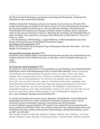 -----------------------------------------------------------------------------------------------------------
Die Phantasien der Wiederholung: poetologische und ontologische Orientierung. Verklärung? des
Schreibens zu einer existenziellen Erfahrung.

455)Nach Abschluß der Tetralogie erschienen zwei Journale. Die Geschichte des Bleistifts(1982)
umfaßt Aufzeichnungen, die Handke in den Jahren zwischen 1976 und 1980 während des Entstehens
der Tetralogie gemacht hat, Reflexionen u.a. über die Arbeit des Schreibens. Die Phantasien der
Wiederholung (1983) begleiten den Übergang zu Handkes nächster Erzählung. Bereits während der
Arbeit an der Langsamen Heimkehr notierte er: „Manchmal die Vorstellung, ein Schriftsteller hätte vor
allem eine Pflicht: eine Landschaft zu verewigen. Diese Pflicht hat er mit dem Buch Der Chinese des
Schmerzes (1983)
(...)Die Wiederholung (1986)Erzählung u. zugleich Reflexion, stofflich anknüpfend an den ersten
Roman Die Hornissen und an das Mutterbuch Wunschloses Unglück
Das Mündel will Vormund sein (1969)
Drama. Der Titel bezieht sich auf Prosperos Frage in Shakespeares Romanze „Der Sturm“: „Was, das
Mündel will Vormund sein?“

Der kurze Brief zum langen Abschied (1972)
beschreibt in einer schönen ruhigen, extrem künstlichen Bewebung die Reise des schriftstellernden Ich-
Erzählers durch die USA als Modell einer Reise zu sich selbst, was bei H. bedeutet: Befreiung von
Angst.
(453)(7)

Die Stunde der wahren Empfindung (1975)
Die Stunde der wahren Empfindung (1975) ist geschrieben aus der Perspektive eines durchschnittlichen
Kopfarbeiters, dessen Wahrnehmungsangst die des Torwartes Bloch übertrifft. Gregor Keuschnig,
Pressereferent der österreichischen Botschaft in Paris, hat einen Traum, der damit
anfängt, dass er jemand getötet hat. Dadurch ein anderer geworden, handelt er doch
weiter so, als sei nichts geschehen. Er verrichtet wie gewohnt seine Arbeit in der
Botschaft, besucht seine Freundin, speist in vornehmen Restaurants, empfängt einen
österreichischen Schriftsteller, läuft zwei Tage lang, gierig wahrnehmend, durch Paris.
Seine Frau verläßt ihn. Als sein Kind plötzlich vom Spielplatz verschwunden ist,
beschließt Keuschnig, nicht mehr weiterzuleben, kommt aber davon ab und trifft sich am
Ende mit einer Frau, deren Telefonnummer er vom Straßenpflaster abgelesen hat.
Eine „innere Handlung“ überlagert diese Geschichte(454)...

H. schreibt auch Gedichte, Rezensionen, Essays, Hörspieleu. Filmdrehbücher. Seine Erzählung Die
linkshändige Frau (1976) hat er selbst verfilmt(1978). Besondere Verdienste erwarb er sich als
Übersetzer aus dem Französischen, Englischen, Slowenischen und Alt-Griechischen.
In seiner Erzählung Langsame Heimkehr 1979 erprobt H. den „hohen Stil“und verwendet klassisch
lange, kompliziert verschachtelte Sätze. Zum erstenmal richtet sich seine Aufmerksamkeit nicht auf die
Einzelheiten, die Dinge, sondern auf den epischen Zusammenhang, vollendete Konstruktion, „Form“,
ja „Heil“ und „Erlösung“:
Der Geologe Valentin Sorger lebt anfangs in Alaska, nördlich vom Polarkreis, wo er mit
seinem Kollegen Lauffer wertfreie Forschung betreibt. Wie alle Helden Handkes schwankt
 