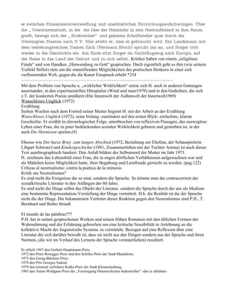 er zwischen Einsamkeitsverzweiflung und unerklärlichen Entzückungsaufschwüngen. Über
die „ Westküstenstadt, in der die Idee der Heimkehr in sein Herkunftsland in ihm Raum
greift, bewegt sich der „ Erdforscher“ und geheime Schriftsteller quer durch die
Vereinigten Staaten nach N.Y. Hier erlebt er, dass er gebraucht wird: Ein Landsmann mit
dem beziehungsreichen Namen Esch (Hermann Broch) spricht ihn an, und Sorger tritt
wieder in die Geschichte ein. Am Ende sitzt Sorger im Nachtflugzeug nach Europa, auf
der Reise in das Land der Geburt und zu sich selbst. Kritiker haben von einem „religiösen
Finale“ und von Handkes „Hinwendung zu Gott“ gesprochen. Doch eigentlich geht es ihm (wie seinem
Vorbild Stifter) stets um die sinnstiftenden Möglichkeiten des poetischen Denkens in einer sich
verfinsternden Welt, gegen die die Kunst Einspruch erhebt *254
-------------------------------------------------------------------------------------------------
Mit dem Problem von Sprache u. „wirklicher Wirklichkeit“ setzte sich H. auch in anderen Gattungen
auseinander, in den experimentellen Hörspielen (Wind und meer1970) und in den Gedichten, die sich
z.T. der konkreten Poesie annähern (Die Innenwelt der Außenwelt der Innenwelt1969)
Wunschloses Unglück (1972)
Erzählung
Sieben Wochen nach dem Freitod seiner Mutter beginnt H. mit der Arbeit an der Erzählung
Wunschloses Unglück (1972), seine bislang -zumindest auf den ersten Blick- einfachste, klarste
Geschichte. Er erzählt in chronologischer Folge, unterbrochen von reflexiven Passagen, das ausweglose
Leben einer Frau, die in jener bedrückenden sozialen Wirklichkeit geboren und gestorben ist, in der
auch Die Hornissen spielen.(8)

Ebenso wie Der kurze Brief zum langen Abschied (1972, Beziehung zur Ehefrau, der Schauspielerin
Libgart Schwarz) und Kindergeschichte (1981, Zusammenleben mit der Tochter Amina) ist auch dieser
Text autobiographisch fundiert. Den Anlaß bildete der Selbstmord der Mutter im Jahr 1971.
H. zeichnete das Lebensbild einer Frau, die in engen dörflichen Verhältnissen aufgewachsen war und
als Mädchen keine Möglichkeit hatte, ihrer Begabung und Lernfreude gerrecht zu werden. (pag.122)
Críticas al neorrealismo: contra la poética de la mímesis
Kritik am Neorealismus?
Es sind nicht die Ereignisse die so sind, sondern die Sprache. So könnte man der contracorrient der
sozialkritische Literatur in den Anfängen der 60 Jahre.
Es sind nicht die Dinge selbst das Objekt der Literatur, sondern die Sprache durch die uns als Medium
eine bestimmte Representation-Vorstellung der Dinge vermittelt. D.h. die Realität ist die der Sprache
nicht die der Dinge. Die bekanntesten Vertreter dieser Reaktion gegen den Neorealismus sind P.H., T.
Bernhard und Botho Strauß.

El mundo de las palabras???
P.H. hat in seinen gesprochenen Werken und seinen frühen Romanen mit den üblichen Formen der
Wahrnehmung und der Erfahrung gebrochen um eine kritische Sensibilität in Anlehnung an die
kollektive Macht der linguistische Systeme zu vermitteln. Bezogen auf eine Reflexion über eine
Literatur die sich darüber bewußt ist, dass sie nicht aus den Dingen sondern aus der Sprache und ihren
Normen, (die wir im Verlauf des Lernens der Sprache verinnerlichen) resultiert.

Er erhielt 1967 den Gerhart-Hauptmann-Preis,
1972 den Peter-Rosegger-Preis und den Schiller-Preis der Stadt Mannheim,
1973 den Georg-Büchner-Preis,
1978 den Prix Georges Sadoul,
1979 den (erstmal verliehen) Kafka-Preis der Stadt Klosterneuburg,
1985 den Anton-Wildgans-Preis der „Vereinigung Österreichicher Industrieller“ -den er ablehnte-
 