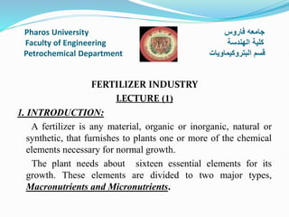 Pharos University ‫فاروس‬ ‫جامعه‬
Faculty of Engineering ‫الهندسة‬ ‫كلية‬
Petrochemical Department ‫البتروكيماويات‬ ‫قسم‬
FERTILIZER INDUSTRY
LECTURE (1)
1. INTRODUCTION:
A fertilizer is any material, organic or inorganic, natural or
synthetic, that furnishes to plants one or more of the chemical
elements necessary for normal growth.
The plant needs about sixteen essential elements for its
growth. These elements are divided to two major types,
Macronutrients and Micronutrients.
 