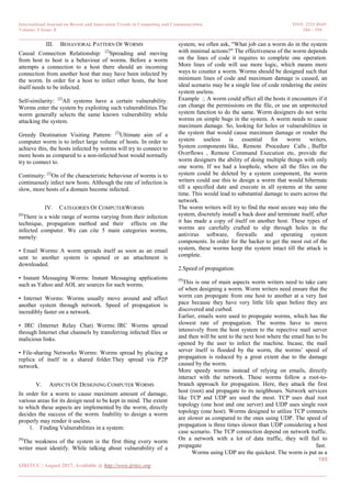 International Journal on Recent and Innovation Trends in Computing and Communication ISSN: 2321-8169
Volume: 5 Issue: 8 184 – 194
_______________________________________________________________________________________________
185
IJRITCC | August 2017, Available @ http://www.ijritcc.org
_______________________________________________________________________________________
III. BEHAVIORAL PATTERN OF WORMS
Causal Connection Relationship: [2]
Spreading and moving
from host to host is a behaviour of worms. Before a worm
attempts a connection to a host there should an incoming
connection from another host that may have been infected by
the worm. In order for a host to infect other hosts, the host
itself needs to be infected.
Self-similarity: [2]
All systems have a certain vulnerability.
Worms enter the system by exploiting such vulnerabilities.The
worm generally selects the same known vulnerability while
attacking the system.
Greedy Destination Visiting Pattern: [2]
Ultimate aim of a
computer worm is to infect large volume of hosts. In order to
achieve this, the hosts infected by worms will try to connect to
more hosts as compared to a non-infected host would normally
try to connect to.
Continuity: [2]
On of the characteristic behaviour of worms is to
continuously infect new hosts. Although the rate of infection is
slow, more hosts of a domain become infected.
IV. CATEGORIES OF COMPUTERWORMS
[8]
There is a wide range of worms varying from their infection
technique, propagation method and their effects on the
infected computer. We can cite 5 main categories worms,
namely:
• Email Worms: A worm spreads itself as soon as an email
sent to another system is opened or an attachment is
downloaded.
• Instant Messaging Worms: Instant Messaging applications
such as Yahoo and AOL are sources for such worms.
• Internet Worms: Worms usually move around and affect
another system through network. Speed of propagation is
incredibly faster on a network.
• IRC (Internet Relay Chat) Worms: IRC Worms spread
through Internet chat channels by transferring infected files or
malicious links.
• File-sharing Networks Worms: Worms spread by placing a
replica of itself in a shared folder.They spread via P2P
network.
V. ASPECTS OF DESIGNING COMPUTER WORMS
In order for a worm to cause maximum amount of damage,
various areas for its design need to be kept in mind. The extent
to which these aspects are implemented by the worm, directly
decides the success of the worm. Inability to design a worm
properly may render it useless.
1. Finding Vulnerabilities in a system:
[9]
The weakness of the system is the first thing every worm
writer must identify. While talking about vulnerability of a
system, we often ask, "What job can a worm do in the system
with minimal actions?" The effectiveness of the worm depends
on the lines of code it requires to complete one operation.
More lines of code will use more logic, which means more
ways to counter a worm. Worms should be designed such that
minimum lines of code and maximum damage is caused, an
ideal scenario may be a single line of code rendering the entire
system useless.
Example :. A worm could affect all the hosts it encounters if it
can change the permissions on the file, or use an unprotected
system function to do the same. Worm designers do not write
worms on simple bugs in the system. A worm needs to cause
maximum damage. So, looking for holes or vulnerabilities in
the system that would cause maximum damage or render the
system useless is essential for worm writers.
System components like, Remote Procedure Calls , Buffer
Overflows , Remote Command Execution etc, provide the
worm designers the ability of doing multiple things with only
one worm. If we had a loophole, where all the files on the
system could be deleted by a system component, the worm
writers could use this to design a worm that would hibernate
till a specified date and execute in all systems at the same
time. This would lead to substantial damage to users across the
network.
The worm writers will try to find the most secure way into the
system, discretely install a back door and terminate itself, after
it has made a copy of itself on another host. These types of
worms are carefully crafted to slip through holes in the
antivirus software, firewalls and operating system
components. In order for the hacker to get the most out of the
system, these worms keep the system intact till the attack is
complete.
2.Speed of propagation:
[9]
This is one of main aspects worm writers need to take care
of when designing a worm. Worm writers need ensure that the
worm can propogate from one host to another at a very fast
pace because they have very little life span before they are
discovered and curbed.
Earlier, emails were used to propogate worms, which has the
slowest rate of propagation. The worms have to move
intensively from the host system to the repective mail server
and then will be sent to the next host where the email has to be
opened by the user to infect the machine. Incase, the mail
server itself is flooded by the worm, the worms‘ speed of
propagation is reduced by a great extent due to the damage
caused by the worm.
More speedy worms instead of relying on emails, directly
interact with the network. These worms follow a root-to-
branch approach for propagation. Here, they attack the first
host (root) and propagate to its neighbours. Network services
like TCP and UDP are used the most. TCP uses dual root
topology (one host and one server) and UDP uses single root
topology (one host). Worms designed to utilize TCP connects
are slower as compared to the ones using UDP. The speed of
propagation is three times slower than UDP considering a best
case scenario. The TCP connection depend on network traffic.
On a network with a lot of data traffic, they will fail to
propagate fast.
Worms using UDP are the quickest. The worm is put as a
 