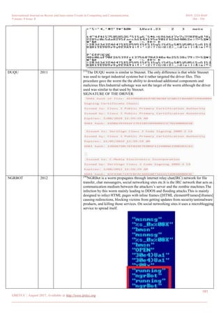 International Journal on Recent and Innovation Trends in Computing and Communication ISSN: 2321-8169
Volume: 5 Issue: 8 184 – 194
_______________________________________________________________________________________________
191
IJRITCC | August 2017, Available @ http://www.ijritcc.org
_______________________________________________________________________________________
DUQU 2011 [33]
The DUQU worm is similar to Stuxnet. The only difference is that while Stuxnet
was used to target industrial systems but it rather targeted the driver files. This
procedure gave the worm the the ability to download additional components and
malicious files.Industrial sabotage was not the target of the worm although the driver
used was similar to that used by Stuxnet.
SIGNATURE OF THE DRIVER:
NGRBOT 2012 [36]
NGRBot is a worm propagates through internet relay chat(IRC) network for file
transfer, chat messangers, social networking sites etc.It is the IRC network that acts as a
communication medium between the attackers‘s server and the zombie machines.The
infection by this worm mainly leading to DDOS and flooding attacks.This is mainly
designed to infect HTML pages with inline frames ([HTML element#Frames|[iframes]]),
causing redirections, blocking victims from getting updates from security/antimalware
products, and killing those services. On social networking sites it uses a microblogging
service to spread itself.
 