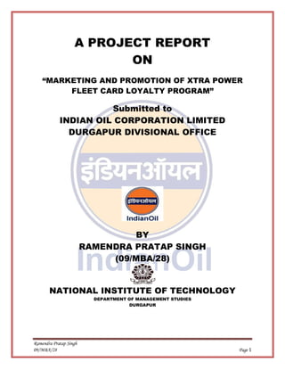 Ramendra Pratap Singh
09/MBA/28 Page 1
A PROJECT REPORT
ON
“MARKETING AND PROMOTION OF XTRA POWER
FLEET CARD LOYALTY PROGRAM”
Submitted to
INDIAN OIL CORPORATION LIMITED
DURGAPUR DIVISIONAL OFFICE
BY
RAMENDRA PRATAP SINGH
(09/MBA/28)
NATIONAL INSTITUTE OF TECHNOLOGY
DEPARTMENT OF MANAGEMENT STUDIES
DURGAPUR
 