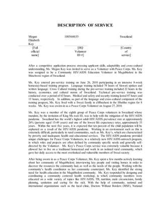 DESCRIPTION OF SERVICE
Megan
Elizabeth
Key
100568635 Swaziland
[Full
official
name]
[HQ
Volunteer
ID #]
[Country
of
service]
After a competitive application process stressing applicant skills, adaptability and cross-cultural
understanding, Ms. Megan Key was invited to serve as a Volunteer with Peace Corps. Ms. Key
was assigned to be a Community HIV/AIDS Education Volunteer in Magubheleni in the
Shiselweni region of Swaziland.
Ms. Key entered pre-service training on June 26, 2010 participating in an intensive 8-week
homestay-based training program. Language training included 78 hours of Siswati spoken and
written language. Cross Cultural training during the pre-service training included 22 hours in the
history, economics and cultural norms of Swaziland. Technical pre-service training was
conducted over a period of 63 hours. Medical and safety and security training lasted 87 hours and
13 hours, respectively. In addition, as part of the language and cross-cultural component of the
training program, Ms. Key lived with a Swazi family in eMbasheni in the Hhohho region for 8
weeks. Ms. Key was sworn-in as a Peace Corps Volunteer on August 27, 2010.
Ms. Key was a member of the eighth group of Peace Corps volunteers in Swaziland whose
mandate, by the invitation of King Ms.wati III, was to help with the mitigation of the HIV/AIDS
pandemic. Swaziland has the world’s highest adult HIV/AIDS prevalence rate at approximately
26% (persons aged 15-49 years) and one of the lowest life expectancy rates, approximately 33
years. Within the next five years, it is expected that ten percent of the child population will be
orphaned as a result of the HIV/AIDS pandemic. Working in an environment such as this is
extremely difficult, particularly in rural communities, such as Ms. Key’s, which are characterized
by poverty and inadequate health and educational services. The HIV/AIDS pandemic provided
unique challenges for Peace Corps Volunteers, in a relatively new HIV/AIDS outreach program,
in which roles and projects are often defined by community specific needs and generally self-
directed by the Volunteer. Ms. Key’s Peace Corps service was extremely valuable because it
allowed her to live on a traditional homestead and work in an isolated rural community, which
gave her daily access to the most overlooked and vulnerable members of Swazi society.
After being sworn in as a Peace Corps Volunteer, Ms. Key spent a few months actively learning
about her community of Magubheleni; interviewing key people and visiting homes in order to
discover the resources the community had, as well as the needs of the people. Working with the
community’s health coordinator as her community counterpart, Ms. Key identified the strong
need for health education in the Magubheleni community. Ms. Key responded by designing and
coordinating a community centered health workshop, in which community members were
educated on a wide variety of topics like HIV/AIDS, TB, nutrition, male circumcision, family
planning, sanitation and caring for the sick. With the help of community, national and
international organizations such as the local clinic, Doctors Without Borders (MSF), National
 
