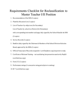 Requirements Checklist for Reclassification to
Master Teacher I/II Position
1. Recommendationof the SDS (2 copies)
2. PlantillaAllocationList (3 copies)
3. List of Teachers by subject are (for Secondary)
List of Teachrs by school ina District (for Elementary)
with correspondingitem number each page duly signed by the School Head& the SDS
(2 copies)
4. Service Records (2 copies)
5. Ranklist (duly signed by the Chairman & Members of the School/DivisionSelection
Board, approved by the SDS) (2 copies)
6. Official Transcript of Records (original & 1 certifiedphoto copy) & permit to study
7. Certificate of Relevant Training – not usedduring last promotionsanctionby DepEd
(certifiedtrue copy)
8. Form 212 (2 copies)
9. Performanceratings (3 consecutive ratingperiodprior to ranking)
10.SF 7 (certifiedtrue copy)
 