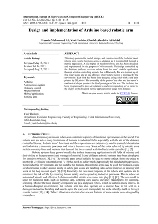 International Journal of Electrical and Computer Engineering (IJECE)
Vol. 12, No. 2, April 2022, pp. 1411~1418
ISSN: 2088-8708, DOI: 10.11591/ijece.v12i2.pp1411-1418  1411
Journal homepage: http://ijece.iaescore.com
Design and implementation of Arduino based robotic arm
Hussein Mohammed Ali, Yasir Hashim, Ghadah Alaadden Al-Sakkal
Department of Computer Engineering, Tishk International University, Kurdstan Region, Erbil, Iraq
Article Info ABSTRACT
Article history:
Received May 17, 2021
Revised Jul 14, 2021
Accepted Aug 12, 2021
This study presents the model, design, and construction of the Arduino based
robotic arm, which functions across a distance as it is controlled through a
mobile application. A six degree of freedom robotic arm has been designed
and implemented for the purpose of this research. The design controlled by
the Arduino platform receives orders from the user’s mobile application
through wireless controlling signals, that is Bluetooth. The arm is made up of
five rotary joints and an end effector, where rotary motion is provided by the
servomotor. Each link has been first designed using solid works and then
printed by 3D printer. The assembly of the parts of the robot and the motor’s
mechanical shapes produce the final prototype of the arm. The Arduino has
been programmed to provide rotation to each corresponding servo motor to
the sliders in the designed mobile application for usage from distance.
Keywords:
Arduino
Autonomous system
Distance control
Microcontroller
Mobile application
Robotic arm
This is an open access article under the CC BY-SA license.
Corresponding Author:
Yasir Hashim
Department Computer Engineering, Faculty of Engineering, Tishk International University
Erbil-Kurdistan, Iraq
Email: yasir.hashim@tiu.edu.iq
1. INTRODUCTION
Autonomous systems and robots can contribute in plenty of functional operations over the world. The
robotic arm can solve many limitations of humans in industrial fields especially with the aid of the distance
controlled feature. Robotic arms’ functions and their operations are extensively used in research laboratories
and industries to automate processes and reduce human errors. Some of the tasks achieved by robotic arms
include assembly lines and motions that demand the force control with feedback to its controller [1], [2].
Robotic systems have grown broadly due to their increasing applications in all fields of industry and
their ability to decrease errors and wastage of material. Many different robotic systems have been developed
for invasive proposes [3], [4]. The robotic arms could initially be used to move objects from one place to
another [5], [6] in any industrial area [7], [8] that needs to achieve tasks repetitively for manufacturing products.
Some industrial environments are not suitable for humans, thus robotic arms may be used. For instance, cases
in which human workers cannot easily or safely gain access are handling radio-active materials or dealing with
work in the deep sea and space [9], [10]. Generally, the two main purposes of the robotic arm systems are to
minimize the risk of life by ensuring human safety, and to speed up industrial processes. This is where an
automated, simple, and effective Arduino controlled robotic arm comes into play [11], [12]. The arm could be
used for numerous tasks such as painting cars, soldering cars access unevenly placed parts for scanning,
selecting. Most of the food industry companies use pick and place robots, which is useful in many criteria. In
a human-designed environment, the robotic arm can also operate on a mobile base to be sent in a
damaged/radioactive building and used to open the doors and manipulate the tools either by itself or through
remote control [13], [14]. Table 1 illustrates a technical review on features of some robotic arms designed by
researchers.
 