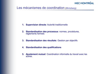 1. Supervision directe: Autorité traditionnelle
2. Standardisation des processus: normes, procédures,
règlements formels
3. Standardisation des résultats: Gestion par objectifs
4. Standardisation des qualifications
5. Ajustement mutuel: Coordination informelle du travail avec les
autres.
Les mécanismes de coordination (Mintzberg)
 