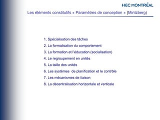 1. Spécialisation des tâches
2. La formalisation du comportement
3. La formation et l’éducation (socialisation)
4. Le regroupement en unités
5. La taille des unités
6. Les systèmes de planification et le contrôle
7. Les mécanismes de liaison
8. La décentralisation horizontale et verticale
Les éléments constitutifs « Paramètres de conception » (Mintzberg)
 
