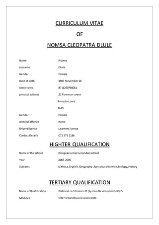 CURRICULUM VITAE
OF
NOMSA CLEOPATRA DLULE
Name :Nomsa
surname :Dlule
Gender :female
Date of birth :1987 November26
IdentityNo. :8711260798081
physical address :21 Foremanstreet
Kemptonpark
1619
Gender :female
criminal offence :None
Driverslicence :Learnerslicence
Contact Details :071 971 1186
HIGHTER QUALIFICATION
Name of the school :Nongeke seniorsecondaryschool
Year :2003-2005
Subjects IsiXhosa,English,Geography,Agricultural science,biology,History
TERTIARY QUALIFICATION
Name of Qualification :National certificateinIT(SystemDevelopment)NQF5
Modules :Internetandbusinessconcepts
 